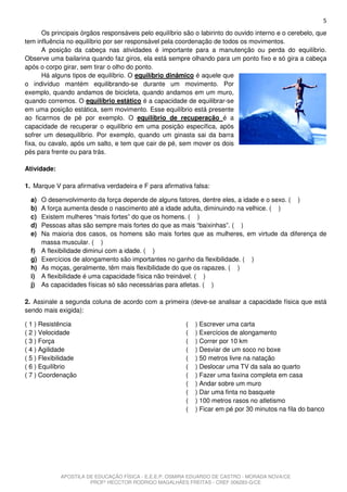 5
       Os principais órgãos responsáveis pelo equilíbrio são o labirinto do ouvido interno e o cerebelo, que
tem influência no equilíbrio por ser responsável pela coordenação de todos os movimentos.
       A posição da cabeça nas atividades é importante para a manutenção ou perda do equilíbrio.
Observe uma bailarina quando faz giros, ela está sempre olhando para um ponto fixo e só gira a cabeça
após o corpo girar, sem tirar o olho do ponto.
       Há alguns tipos de equilíbrio. O equilíbrio dinâmico é aquele que
o indivíduo mantém equilibrando-se durante um movimento. Por
exemplo, quando andamos de bicicleta, quando andamos em um muro,
quando corremos. O equilíbrio estático é a capacidade de equilibrar-se
em uma posição estática, sem movimento. Esse equilíbrio está presente
ao ficarmos de pé por exemplo. O equilíbrio de recuperação é a
capacidade de recuperar o equilíbrio em uma posição específica, após
sofrer um desequilíbrio. Por exemplo, quando um ginasta sai da barra
fixa, ou cavalo, após um salto, e tem que cair de pé, sem mover os dois
pés para frente ou para trás.

Atividade:

1. Marque V para afirmativa verdadeira e F para afirmativa falsa:

  a) O desenvolvimento da força depende de alguns fatores, dentre eles, a idade e o sexo. ( )
  b) A força aumenta desde o nascimento até a idade adulta, diminuindo na velhice. ( )
  c) Existem mulheres “mais fortes” do que os homens. ( )
  d) Pessoas altas são sempre mais fortes do que as mais “baixinhas”. ( )
  e) Na maioria dos casos, os homens são mais fortes que as mulheres, em virtude da diferença de
     massa muscular. ( )
  f) A flexibilidade diminui com a idade. ( )
  g) Exercícios de alongamento são importantes no ganho da flexibilidade. ( )
  h) As moças, geralmente, têm mais flexibilidade do que os rapazes. ( )
  i) A flexibilidade é uma capacidade física não treinável. ( )
  j) As capacidades físicas só são necessárias para atletas. ( )

2. Assinale a segunda coluna de acordo com a primeira (deve-se analisar a capacidade física que está
sendo mais exigida):

( 1 ) Resistência                                        (   ) Escrever uma carta
( 2 ) Velocidade                                         (   ) Exercícios de alongamento
( 3 ) Força                                              (   ) Correr por 10 km
( 4 ) Agilidade                                          (   ) Desviar de um soco no boxe
( 5 ) Flexibilidade                                      (   ) 50 metros livre na natação
( 6 ) Equilíbrio                                         (   ) Deslocar uma TV da sala ao quarto
( 7 ) Coordenação                                        (   ) Fazer uma faxina completa em casa
                                                         (   ) Andar sobre um muro
                                                         (   ) Dar uma finta no basquete
                                                         (   ) 100 metros rasos no atletismo
                                                         (   ) Ficar em pé por 30 minutos na fila do banco




             APOSTILA DE EDUCAÇÃO FÍSICA - E.E.E.P. OSMIRA EDUARDO DE CASTRO - MORADA NOVA/CE
                       PROFº HECCTOR RODRIGO MAGALHÃES FREITAS - CREF 006283-G/CE
 