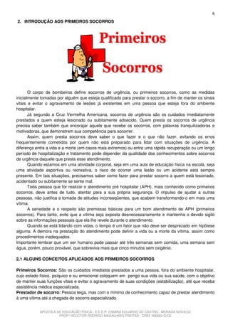 6
2. INTRODUÇÃO AOS PRIMEIROS SOCORROS




       O corpo de bombeiros define socorros de urgência, ou primeiros socorros, como as medidas
inicialmente tomadas por alguém que esteja qualificado para prestar o socorro, a fim de manter os sinais
vitais e evitar o agravamento de lesões já existentes em uma pessoa que esteja fora do ambiente
hospitalar.
       Já segundo a Cruz Vermelha Americana, socorros de urgência são os cuidados imediatamente
prestados a quem esteja lesionado ou subitamente adoecido. Quem presta os socorros de urgência
precisa saber também que encorajar aquele que recebe os socorros, com palavras tranquilizadoras e
motivadoras, que demonstrem sua competência para socorrer.
       Assim, quem presta socorros deve saber o que fazer e o que não fazer, evitando os erros
frequentemente cometidos por quem não está preparado para lidar com situações de urgência. A
diferença entre a vida e a morte (em casos mais extremos) ou entre uma rápida recuperação ou um longo
período de hospitalização e tratamento pode depender da qualidade dos conhecimentos sobre socorros
de urgência daquele que presta esse atendimento.
       Quando estamos em uma atividade corporal, seja em uma aula de educação física na escola, seja
uma atividade esportiva ou recreativa, o risco de ocorrer uma lesão ou um acidente está sempre
presente. Em tais situações, precisamos saber como fazer para prestar socorro a quem está lesionado,
acidentado ou subitamente se sente mal.
       Toda pessoa que for realizar o atendimento pré hospitalar (APH), mais conhecido como primeiros
socorros, deve antes de tudo, atentar para a sua própria segurança. O impulso de ajudar a outras
pessoas, não justifica a tomada de atitudes inconseqüentes, que acabem transformando-o em mais uma
vítima.
       A seriedade e o respeito são premissas básicas para um bom atendimento de APH (primeiros
socorros). Para tanto, evite que a vítima seja exposta desnecessariamente e mantenha o devido sigilo
sobre as informações pessoais que ela lhe revele durante o atendimento.
       Quando se está lidando com vidas, o tempo é um fator que não deve ser desprezado em hipótese
alguma. A demora na prestação do atendimento pode definir a vida ou a morte da vítima, assim como
procedimentos inadequados.
Importante lembrar que um ser humano pode passar até três semanas sem comida, uma semana sem
água, porém, pouco provável, que sobreviva mais que cinco minutos sem oxigênio.

2.1 ALGUNS CONCEITOS APLICADOS AOS PRIMEIROS SOCORROS

Primeiros Socorros: São os cuidados imediatos prestados a uma pessoa, fora do ambiente hospitalar,
cujo estado físico, psíquico e ou emocional coloquem em perigo sua vida ou sua saúde, com o objetivo
de manter suas funções vitais e evitar o agravamento de suas condições (estabilização), até que receba
assistência médica especializada.
Prestador de socorro: Pessoa leiga, mas com o mínimo de conhecimento capaz de prestar atendimento
à uma vítima até a chegada do socorro especializado.


            APOSTILA DE EDUCAÇÃO FÍSICA - E.E.E.P. OSMIRA EDUARDO DE CASTRO - MORADA NOVA/CE
                      PROFº HECCTOR RODRIGO MAGALHÃES FREITAS - CREF 006283-G/CE
 