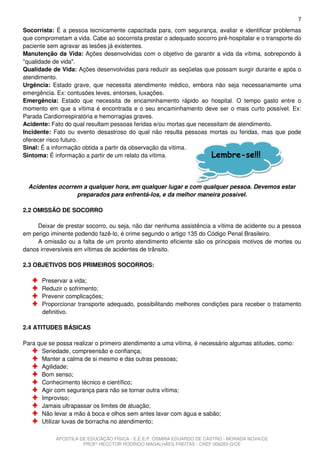 7
Socorrista: É a pessoa tecnicamente capacitada para, com segurança, avaliar e identificar problemas
que comprometam a vida. Cabe ao socorrista prestar o adequado socorro pré-hospitalar e o transporte do
paciente sem agravar as lesões já existentes.
Manutenção da Vida: Ações desenvolvidas com o objetivo de garantir a vida da vítima, sobrepondo à
"qualidade de vida".
Qualidade de Vida: Ações desenvolvidas para reduzir as seqüelas que possam surgir durante e após o
atendimento.
Urgência: Estado grave, que necessita atendimento médico, embora não seja necessariamente uma
emergência. Ex: contusões leves, entorses, luxações.
Emergência: Estado que necessita de encaminhamento rápido ao hospital. O tempo gasto entre o
momento em que a vítima é encontrada e o seu encaminhamento deve ser o mais curto possível. Ex:
Parada Cardiorrespiratória e hemorragias graves.
Acidente: Fato do qual resultam pessoas feridas e/ou mortas que necessitam de atendimento.
Incidente: Fato ou evento desastroso do qual não resulta pessoas mortas ou feridas, mas que pode
oferecer risco futuro.
Sinal: É a informação obtida a partir da observação da vítima.
Sintoma: É informação a partir de um relato da vítima.              Lembre-se!!!


  Acidentes ocorrem a qualquer hora, em qualquer lugar e com qualquer pessoa. Devemos estar
                  preparados para enfrentá-los, e da melhor maneira possível.

2.2 OMISSÃO DE SOCORRO

     Deixar de prestar socorro, ou seja, não dar nenhuma assistência a vítima de acidente ou a pessoa
em perigo iminente podendo fazê-lo, é crime segundo o artigo 135 do Código Penal Brasileiro.
     A omissão ou a falta de um pronto atendimento eficiente são os principais motivos de mortes ou
danos irreversíveis em vítimas de acidentes de trânsito.

2.3 OBJETIVOS DOS PRIMEIROS SOCORROS:

       Preservar a vida;
       Reduzir o sofrimento;
       Prevenir complicações;
       Proporcionar transporte adequado, possibilitando melhores condições para receber o tratamento
       definitivo.

2.4 ATITUDES BÁSICAS

Para que se possa realizar o primeiro atendimento a uma vítima, é necessário algumas atitudes, como:
      Seriedade, compreensão e confiança;
      Manter a calma de si mesmo e das outras pessoas;
      Agilidade;
      Bom senso;
      Conhecimento técnico e científico;
      Agir com segurança para não se tornar outra vítima;
      Improviso;
      Jamais ultrapassar os limites de atuação;
      Não levar a mão à boca e olhos sem antes lavar com água e sabão;
      Utilizar luvas de borracha no atendimento;

            APOSTILA DE EDUCAÇÃO FÍSICA - E.E.E.P. OSMIRA EDUARDO DE CASTRO - MORADA NOVA/CE
                      PROFº HECCTOR RODRIGO MAGALHÃES FREITAS - CREF 006283-G/CE
 