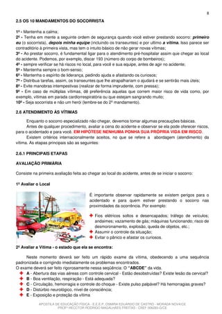 8
2.5 OS 10 MANDAMENTOS DO SOCORRISTA

1º - Mantenha a calma;
2º - Tenha em mente a seguinte ordem de segurança quando você estiver prestando socorro: primeiro
eu (o socorrista), depois minha equipe (incluindo os transeuntes) e por ultimo a vítima. Isso parece ser
contraditório à primeira vista, mas tem o intuito básico de não gerar novas vítimas;
3º - Ao prestar socorro, é fundamental ligar para o atendimento pré-hospitalar assim que chegar ao local
do acidente. Podemos, por exemplo, discar 193 (número do corpo de bombeiros);
4º - sempre verificar se há riscos no local, para você e sua equipe, antes de agir no acidente;
5º - Mantenha sempre o bom-senso;
6º - Mantenha o espírito de liderança, pedindo ajuda e afastando os curiosos;
7º - Distribua tarefas, assim, os transeuntes que lhe atrapalhariam o ajudará e se sentirão mais úteis;
8º - Evite manobras intempestivas (realizar de forma imprudente, com pressa);
9º - Em caso de múltiplas vítimas, dê preferência aquelas que correm maior risco de vida como, por
exemplo, vítimas em parada cardiorrespiratória ou que estejam sangrando muito;
10º - Seja socorrista e não um herói (lembre-se do 2º mandamento).

2.6 ATENDIMENTO ÀS VÍTIMAS

      Enquanto o socorro especializado não chegar, devemos tomar algumas precauções básicas.
      Antes de qualquer procedimento, avaliar a cena do acidente e observar se ela pode oferecer riscos,
para o acidentado e para você. EM HIPÓTESE NENHUMA PONHA SUA PRÓPRIA VIDA EM RISCO.
      Existem critérios internacionalmente aceitos, no que se refere a abordagem (atendimento) da
vítima. As etapas principais são as seguintes:

2.6.1 PRINCIPAIS ETAPAS

AVALIAÇÃO PRIMÁRIA

Consiste na primeira avaliação feita ao chegar ao local do acidente, antes de se iniciar o socorro:

1º Avaliar o Local

                                         É importante observar rapidamente se existem perigos para o
                                         acidentado e para quem estiver prestando o socorro nas
                                         proximidades da ocorrência. Por exemplo:

                                            Fios elétricos soltos e desencapados; tráfego de veículos;
                                            andaimes; vazamento de gás; máquinas funcionando; risco de
                                            desmoronamento, explosão, queda de objetos, etc.;
                                            Assumir o controle da situação;
                                            Evitar o pânico e afastar os curiosos.

2º Avaliar a Vítima - o estado que ela se encontra:

     Neste momento deverá ser feito um rápido exame da vítima, obedecendo a uma sequência
padronizada e corrigindo imediatamente os problemas encontrados.
O exame deverá ser feito rigorosamente nessa seqüência: O “ABCDE” da vida.
     A - Abertura das vias aéreas com controle cervical - Estão desobstruídas? Existe lesão da cervical?
     B - Boa ventilação, respiração - Está adequada?
     C - Circulação, hemorragia e controle do choque - Existe pulso palpável? Há hemorragias graves?
     D - Distúrbio neurológico, nível de consciência;
     E - Exposição e proteção da vítima

            APOSTILA DE EDUCAÇÃO FÍSICA - E.E.E.P. OSMIRA EDUARDO DE CASTRO - MORADA NOVA/CE
                      PROFº HECCTOR RODRIGO MAGALHÃES FREITAS - CREF 006283-G/CE
 