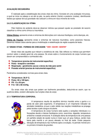 9
AVALIAÇÃO SECUNDÁRIA

     É realizado após a estabilização dos sinais vitais da vítima. Consiste em uma avaliação minuciosa,
a qual se inicia na cabeça e vai até os pés, na parte anterior (frente) e posterior (costas), identificando
lesões que apesar de sua gravidade não colocam a vítima em risco iminente de morte.

2.6.2 CLASSIFICAÇÃO DA VÍTIMA

      Pelo histórico do acidente deve-se observar indícios que possam ajudar ao prestador de socorro
classificar a vítima como clínica ou traumática.

Vítima Clínica: apresenta sinais e sintomas de disfunções com natureza fisiológica, como doenças, etc.

Vítima de Trauma: apresenta sinais e sintomas de natureza traumática, como possíveis fraturas.
Devemos nesses casos atentar para a imobilização e estabilização da região suspeita de lesão.

2.7 SINAIS VITAIS - FORMAS DE CHECAGEM: "VER / OUVIR / SENTIR"

     Sinais vitais são aqueles que indicam a existência de vida. São reflexos ou indícios que permitem
concluir sobre o estado geral de uma pessoa. Os sinais sobre o funcionamento do corpo humano que
devem ser compreendidos e conhecidos são:

     Temperatura (precisa de instrumental específico)
     Pulso - braquial e carotídeo
     Respiração - geralmente usa-se o dorso da mão para sentir
     Pressão arterial (precisa de instrumental específico)

Parâmetros considerados normais para sinais vitais.

     Temperatura: 36.5º C;
     Pulso: 60 a 100 bpm;
     FR: 12 a 20 ipm;
     P.A: 120 x 80 mmHg.

     Os sinais vitais são sinais que podem ser facilmente percebidos, deduzindo-se assim, que na
ausência deles, existem alterações nas funções vitais do corpo

2.7.1 TEMPERATURA CORPORAL

                               A temperatura resulta do equilíbrio térmico mantido entre o ganho e a
                         perda de calor pelo organismo. A temperatura é um importante indicador da
                         atividade metabólica, já que o calor obtido nas reações metabólicas se propaga
                         pelos tecidos e pelo sangue circulante.
                               A temperatura do corpo humano está sujeita a variações individuais e a
                         flutuações devido a fatores fisiológicos como: exercícios, digestão, temperatura
                         ambiente e estado emocional. A avaliação diária da temperatura de uma pessoa
                         em perfeito estado de saúde nunca é maior que um grau Celsius, sendo mais
                         baixa pela manhã e um pouco elevada no final da tarde. Existe pequena
                         elevação de temperatura nas mulheres após a ovulação, no período menstrual e
                         no primeiro trimestre da gravidez.



            APOSTILA DE EDUCAÇÃO FÍSICA - E.E.E.P. OSMIRA EDUARDO DE CASTRO - MORADA NOVA/CE
                      PROFº HECCTOR RODRIGO MAGALHÃES FREITAS - CREF 006283-G/CE
 