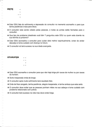 ••• Este ODU fala do sofrimento e depressao do consultor no memento aconselho         0   para que
    tenha paciemcia e reza para Deus .
••• 0 consultor esta sendo odiado pelas pessoas, e todas as portas estao fechadas           para    0
    consultor .
••• Que tipo de problema intestinais voce tem ? perguntou este ODU ou quem esta doente na
    sua familia ou pr6ximo?
••• Este ODU aconselha 0 consultor para cuidar dele melhor espiritualmente,       evitar de andar
    descal<;o e toma cuidado com doen<;a no futuro .
••• 0 consultor s6 tera sucesso na sua idade avan<;ada .




••• Este ODU aconselha   0   consultor para que nao haja briga par causa de mulher ou por causa
    do homem .
••• Sorte inesperada vinda de longe .
••• 0 consultor ap6s muito sofrimento tera resultado feliz .
••• Evite de ficar zangado, tenha paciencia, alegria inesperada, e tenha certeza que esta certo .
••• 0 consultor deve evitar que as pessoas ponham maos na sua cabe<;a e toma cuidado com
    problema relacionado com policia .
••• 0 consultor tera sucesso na vida mas deve evitar briga.
 