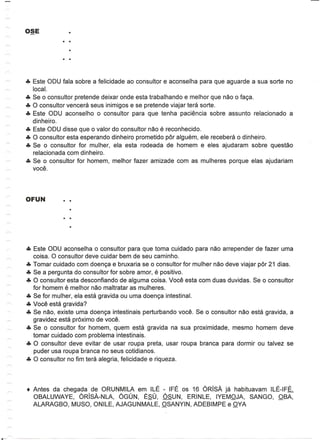 eTe Este ODU fala sobre a felicidade ao consultor e aconselha para que aguarde a sua sorte no
    local.
eTe Se 0 consultor pretende deixar onde esta trabalhando e melhor que nao 0 faga.
eTe 0 consultor vencera seus inimigos e se pretende viajar tera sorte.
eTe Este ODU aconselho 0 consultor para que tenha paciencia sobre assunto relacionado a
    dinheiro.
eTe Este ODU disse que 0 valor do consultor nao e reconhecido.
eTe 0 consultor esta esperando dinheiro prometido par alguem, ele recebera 0 dinheiro.
eTe Se 0 consultor for mulher, ela esta rodeada de homem e eles ajudaram sobre questao
    relacionada com dinheiro.
eTe Se 0 consultor for homem, melhor fazer amizade com as mulheres porque elas ajudariam
    voce.




eTe Este ODU aconselha 0 consultor para que toma cuidado para nao arrepender de fazer uma
    coisa. 0 consultor deve cuidar bem de seu caminho.
eTe Tomar cuidado com doenga e bruxaria se 0 consultor for mulher nao deve viajar par 21 dias.
eTe Se a pergunta do consultor for sobre amor, e positivo.
eTe 0 consultor esta desconfiando de alguma coisa. Voce esta com duas duvidas. Se 0 consultor
    for homem e melhor nao maltratar as mulheres.
eTe Se for mulher, ela esta gravida ou uma doenga intestinal.
eTe Voce esta gravida?
eTe Se nao, existe uma doenga intestinais perturbando voce. Se 0 consultor nao esta gravida, a
    gravidez esta proximo de voce.
eTe Se 0 consultor for homem, quem esta gravida na sua proximidade, mesmo homem deve
    tomar cuidado com problema intestinais.
eTe 0 consultor deve evitar de usar roupa preta, usar roupa branca para dormir ou talvez se
    puder usa roupa branca no seus cotidianos.
eTe 0 consultor no fim tera alegria, felicidade e riqueza .




• Antes da chegada de ORUNMILA em IlE - IFE os 16 ORisA ja habituavam IlE-IFE.
  OBAlUWAYE,    ORiSA-NLA, OGUN, ESU, OSUN, ERINlE, IYEMOJA, SANGO, OBA,
  ALARAGBO, MUSO, ONllE, AJAGUNMAlE, OSANYIN, ADEBIMPE e OVA
 