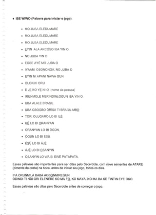 • NO JUBA YIN 0

         • EGBE AYE MO JUBA 0




          • UBA ALALE BRASIL

          • UBA GBOGBO ORlsA TI BRA,~IL MBO

          • TORI OLUGARO LO BilLE

          • UE LO BI ORANYAN

          • ORANYAN LO BI OGUN,

          • OGUN LO BI ESU

          • ESU LO BI AJE

          • AJE LO BI OSANYIN

          • OSANYIN LO WA BI EWE PATAPATA.

    Essas palavras sao importantes para ser ditas pelo Sacerdote, com nove sementes de ATARE
    (pimenta da costa) na boca, antes de iniciar seu jogo, todos os dias.

    IFA ORUNMILA BABA AGBONMIREGUN
~   OOINOI TI NOI ORI ELENERE KO MA FO, KO MAYA, KO MA BA KE TINTIN EYE OKO.
 