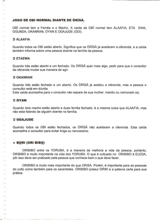 OBi normal tem a Femea e 0 Macho. A caida de OBI normal tem ALAAFIA,              ETA    EWA,
    OGUNOA, OKANRAN, OYAN E OOAJUOE (001).




    Quando todos os OBI estao aberto, Significa que os ORisA ja aceitaram a oferenda, e a caida
    tambem informa sobre uma pessoa doente na familia da pessoa.




    Quando tn§s estao aberto e um fechado. Os ORisA quer mais algo, pedir para que    0   consultor
    da oferenda mudar sua maneira de agir.




    Quando tres estao fechado e um aberto. Os ORisA ja aceitou a oferenda, mas a pessoa           0
    consultor esta em duvida.
    Esta caida aconselha para 0 consultor nao separe de sua mulher, marido ou namorado (a).




    Quando dois macho estao aberto e duas femea fechado, e a mesma coisa que ALAAFIA, mas
    nao esta falando de alguem doente na familia.




    Quando todos os OBI estao fechados, os ORisA nao aceitaram          a oferenda.   Esta caida
    aconselha 0 consultor para evitar briga ou nervosismo.




           ORIBIBO entre os YORUBA, e a maneira de melhora a vida da pessoa, portanto,
    ORIBIBO e muito importante na vida dos YORUBA. 0 que e cultuado no ORIBIBO e ELEOA,
    par isso deve ser praticado pela pessoa que conhece bem 0 que deve fazer.

~           ORIBIBO e muito mais importante do que ORISA. Porem, e importante para as pessoas
    do culto como tambem para os sacerdotes. ORIBIBO possui ORIKI e a palavra certa para sua
    pratica.
 
