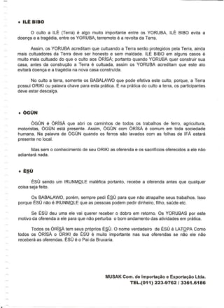 o culto a ILE (Terra) e algo muito importante entre os YORUBA,          ILE BIBO evita a
doenc;a e a tragedia, entre os YORUBA, terremoto e a revolta da Terra.

       Assim, os YORUBA acreditam que cultuando a Terra serao protegidos pela Terra, ainda
mais cultuadores da Terra deve ser honesto e sem maldade. ILE BIBO em alguns casos e
muito mais cultuado do que 0 culto aos ORisA; portanto quando YORUBA quer construir sua
casa, antes da construc;ao a Terra e cultuada, assim os YORUBA acreditam que este ate
evitara doenc;a e a tragedia na nova cas a construfda.

       No culto a terra, somente os BABALAWO que pode efetiva este culto, porque, a Terra
possui ORIKI ou palavra chave para esta pratica. E na pratica do culto a terra, os participantes
deve estar descalc;a.




       OGUN e ORisA que abri os caminhos de todos os trabalhos de ferro, agricultura,
motoristas, OGUN esta presente. Assim, OGUN com ORisA e comum em toda sociedade
humana. Na palavra de OGUN quando os ferros sac lavados com as folhas de IFA estara
presente no local.

       Mas sem    0   conhecimento de seu ORIKI as oferenda e os sacriffcios oferecidos a ele nao
adiantara nada.




       ESU sendo um IRUNMOLE maletica portanto, recebe a oferenda antes que qualquer
coisa seja feito.

      Os BABALAWO, porem, sempre pedi ESU para que nao atrapalhe seus trabalhos. Isso
porque ESU nao e IRUNMOLE que as pessoas podem pedir dinheiro, filho, saude etc.

       Se ESU deu uma ele vai querer receber 0 dobro em retorno. Os YORUBAS por este
motivo da oferenda a ele para que nao perturba 0 bom andamento das atividades em pratica.

      Todos os ORisA tem seus pr6prios ESU. 0 nome verdadeiro de ESU e LATOPA Como
todos os ORisA 0 ORIKI de ESU e muito importante nas sua oferendas se nao ele nao
recebera as oferendas. ESU e 0 Pai da Bruxaria.




                                               MUSAK Com. de Importac;ao e Exportac;ao Ltda.
                                                           TEL.(011) 223-9762 I 3361.6186
 