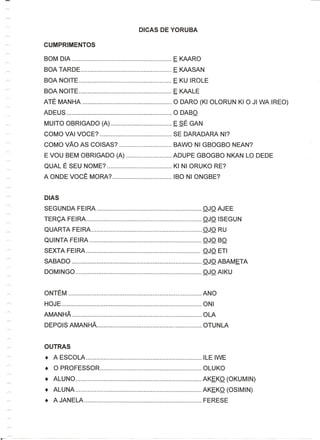 BOM DIA                      E KAARO
BOA TARDE                    E KAASAN
BOA NOlTE                    E KU IROLE
BOA NOlTE                    E KAALE
ATE MANHA                    0 DARO (KI OLORUN KI 0 JI WA IREO)
ADEUS                        0 DABO
MUlTO OBRIGADO (A)           ESE GAN
COMO VAl VOCE?               SE DARADARA NI?
COMO VAG AS COISAS?          BAWO NI GBOGBO NEAN?
E VOU BEM OBRIGADO (A)       ADUPE GBOGBO NKAN LO DEDE
QUAL E SEU NOME?             KI NI ORUKO RE?
A ON DE VOCE MORA?           IBO NI ONGBE?


DIAS
SEGUNDA FEIRA                           OJO AJEE
TERCA FEIRA                             OJO ISEGUN
QUARTA FEIRA                            OJO RU
QUINTA FEIRA                            OJO BO
SEXTA FEI RA                           _OJO ETI
SABADO                                  OJO ABAMETA
DOMINGO                                 OJO AIKU


ONTEM                    :              ANO
H OJ E                                  0 NI
AMANHA                                  OLA
DEPOIS AMANHA                           OTUNLA


OUTRAS
•   A ESCOLA                            ILE IWE
•   0 PROFESSOR                         OLUKO
•   ALUNO                               AKEKO (OKUMIN)
•   ALUNA                               AKEKO (OSIMIN)
•   A JAN ELA                           FERESE
 