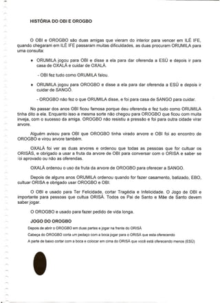 o OBI e OROGBO saD duas amigas que vieram do interior para vencer em ILE IFE,
quando chegaram em ILE IFE passaram muitas dificuldades, as duas procuram ORUMILA para
uma consulta:

      •   ORUMILA jogou para OBI e disse a ela para dar oferenda a ESU e depois ir para
          casa de OXALA e cuidar de OXALA.



      •   ORUMILA jogou para OROGBO e disse a ela para dar oferenda a ESU e depois ir
          cuidar de SANGO.



        No passar dos anos OBI ficou famosa porque deu oferenda e fez tudo como ORUMILA
tinha dito a ela. Enquanto isso a mesma sorte nao chegou para OROGBO que ficou com muita
inveja, com 0 sucesso da amiga. OROGBO nao resistiu a pressao e foi para outra cidade virar
arvore.

    Alguem avisou para OBI que OROGBO tinha virado arvore e OBI foi ao encontro de
OROGBO e virou arvore tambem.

         OXALA foi ver as duas arvores e ordenou que todas as pessoas que for cultuar os
ORISAs, e obrigado a usar a fruta da arvore de OBI para conversar com 0 ORISA e sabel' se
i'oi aprovado ou nao as oferendas.

      OXALA ordenou       0   usa da fruta da arvore de OROGBO para oferecer a SANGO.

        Depois de alguns anos ORUMILA ordenou quando for fazer casamento, batizado, EBO,
cultuar ORISA e obrigado usar OROGBO e OBI.

      o   OBI e usado para Ter Felicidade, cortar Tragedia e Infelicidade. 0 Jogo de OBI e
importante para pessoas que cultua ORISA. Todos os Pai de Santo e Mae de Santo devem
saber jogar.




     Depois de abrir 0 OROGBO em duas partes e jogar na frente do ORISA

     Cabec;:a do OROGBO corta um pedac;:ocom a boca jogar para 0 ORISA que esta oferecendo

     A parte de baixo cortar com a boca e colocar em cima do ORISA que voce esta oferecendo menos (ESLJ)
 