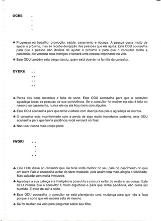 eta Progresso no trabalho, promogao, saude, casamento e riqueza. A pessoa gosta muito de
  ajudar 0 pr6ximo, mas s6 recebe decepgao das pessoas que ele ajuda. Este ODU aconselha
  para que a pessoa nao desista de ajudar 0 pr6ximo e para que 0 consultor tenha a
  paci€mcia, ele vencera seus inimigos e tornara uma pessoa importante na vida.
eta Este ODU tambem esta perguntando; quem esta doente na familia do consultor.




eta Perda dos bens materiais e falta de sorte. Este ODU aconselha    para que 0 consultor
  agradega todas as pessoas da sua conviv€mcia. Se 0 consultor for mulher ela nao e feliz no
  namoro ou casamento, nunca ele ou ela ficou bem com alguem.
eta Este ODU aconselha para que tome cuidado com doenga dos pes e agradega os mortos.
eta 0 consultor esta inconformado com a perda de algo muito importante portanto, este ODU
  aconselha para que tenha paciencia voce vencera no final.
eta Nao usar nunca mais roupa preta.




eta Este ODU disse ao consultor que ele teria sorte melhor no seu pais de nascimento do que
  em outro Pais e aconselha evitar de fazer maldade, po is assim tera mais alegria e felicidade.
  Mas cuidado com muita inirpizade.
eta Agradega a sua cabega e a inteligencia possuida e procura evitar de misturar as coisas. Este
  ODU informa que 0 consultor e muito orgulhoso e para que tenha paciencia, nao custa ser
  humilde. E evite de sair a noite.
eta Este ODU aconselha    0consultor se esta planejando      uma mudanga para que nao a faga
  porque a sorte que ele espera esta ali mesmo.
eta Se for mulher ela veio para perguntar sobre seu filho.
 
