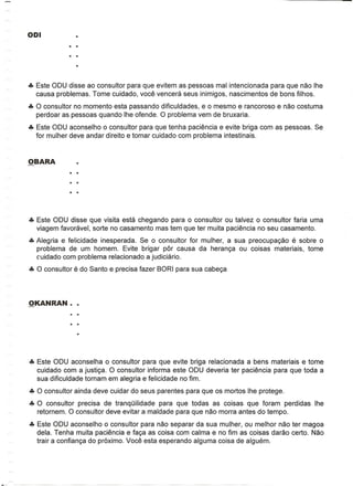 ••• Este ODU disse ao consultor para que evitem as pessoas mal intencionada para que nao Ihe
    causa problemas. Tome cuidado, voce vencera seus inimigos, nascimentos de bons filhos .
••• 0 consultor no momenta esta passando dificuldades, e 0 mesmo e rancoroso e nao costuma
    perdoar as pessoas quando Ihe ofen de. 0 problema vem de bruxaria .
••• Este ODU aconselho 0 consultor para que tenha paciencia e evite briga com as pessoas. Se
    for mulher deve andar direito e tomar cuidado com problema intestinais .




••• Este ODU disse que visita esta chegando para 0 consultor ou talvez 0 consultor faria uma
    viagem favoravel, sorte no casamento mas tem que ter muita paciencia no seu casamento .
••• Alegria e felicidade inesperada. Se 0 consultor for mulher, a sua preocupa<;ao e sobre 0
    problema de um homem. Evite brigar par causa da heran<;a ou coisas materiais, tome
    C'uidado com problema relacionado a judiciario .
••• 0 consultor e do Santo e precisa fazer BORI para sua cabe<;a




••• Este ODU aconselha 0 consultor para que evite briga relacionada a bens materiais e tome
    cuidado com a justi<;a. 0 consultor informa este ODU deveria ter paciencia para que toda a
    sua dificuldade tornam em alegria e felicidade no fim .
••• 0 consultor ainda deve cuidar do seus parentes para que os mortos Ihe protege .
••• 0 consultor precisa de tranqOilidade para que todas as coisas que foram perdidas Ihe
    retornem. 0 consultor deve evitar a maldade para que nao morra antes do tempo .
••• Este ODU aconselho 0 consultor para nao separar da sua mulher, ou melhor nao ter magoa
    dela. Tenha muita paciencia e fa<;a as coisa com calma e no fim as coisas darao certo. Nao
    trair a confian<;a do proximo. Voce esta esperando alguma coisa de alguem.
 