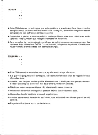 eta Este ODU disse ao consultor para que tenha paciencia e acredita em Deus, Se
                                                                             0 consultor
  esta procurando um namorado ou trabalho voce conseguira, evite de se magoar se estiver
  com problema po is as tristezas serao passageiros.
eta 0 consultor ja perdeu a esperan<;a devido muitos problemas mas estas dificuldades serao
  vencidas. (este ODU sabe que voce ja nao acredita em mais nada.
eta Se   consultor for Homem nao deve maltratar as mulheres porque seu sucesso vem das
            0
   mulheres. Fa<;a oferenda ao OGUN. 0 consultor sera uma pessoa importante. Evite de usar
   roupa vermelha e toma cuidado com opera<;ao (cirurgia).




eta Este ODU aconselha   0   consultor para que agrade<;a sua cabe<;a tres vezes,
eta E  que voce perguntou voce conseguira. Se
        0                                           0   consultor for viajar antes da viagem deve dar
   oferenda a terra.
eta Se este ODU sair para mulher gravida, ela deve tomar cuidado para nao perder a crian<;a.
   Sorte no dinheiro para    0   consultor mas deve tomar cuidado com amizade.
eta Nao tomar e nem comer comida que nao foi preparado na sua presen<;a.
eta 0 consultor deve evitar amaldi<;oar as pessoas e tomar cuidado com sua boca.
eta 0 consultor deve ter paciencia e vencera seus inimigos.
eta Se voce estiver tendo pesadelo no seu sonho, voce encontrara uma mulher que vai ter filho
   com ela.
eta Perguntar - Que tipo de sonho voce esta tendo.
 