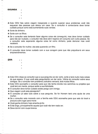eTe Este ODU fala sobre viagem inesperada e quando superar seus problemas voce nao
    esquecer das pessoas que deixou em casa. Se 0 consultor        e
                                                             comerciante deve tomar
    cuidado porque como esta aumentando suas vendas.
eTe Sorte de dinheiro.
eTe Sorte com os filhos.
eTe Se 0 consultor esta tentando fazer alguma coisa ele conseguira, mas deve tomar cuidado
    para nao ser roubado, 0 consultor nao deve abrir neg6cio em conjunto com outra pessoa. Se
    o consultor esta esperando alguma coisa tal como dinheiro, pode demorar mas voce
    recebera.
eTe Se 0 consultor for mulher, ela esta querendo um filho.
eTe 0 consultor deve tomar cuidado com a sua coragem para que nao prejudica-Io em seus
    empreendimentos.




eTe Este ODU disse ao consultor que a sua pergunta vai dar certo, sorte e tera muito mais coisas
    do que espera. 0 que voce esta perguntando vai dar certo. Vit6ria do consultor sobre seus
    inimigos. Se 0 consultor tem problema Judiciario vencera, tera muitos filhos.
eTe Este ODU aconselho 0 consultor para que nao tenha duvida nos caminhos ou projetos que
    voce tem em mente, porque serao a sua felicidade.
eTe 0 consultor deve tomar cuidado existe perigo com inimigo.
eTe Que viagem voce esta planejando?
eTe 0 consultor ja sa be tudo sobre a sua pergunta. Se for Homem tera uma ajuda de uma
    mulher.
eTe Se 0 consultor esta morando com a familia este ODU aconselha para que saia do local e
    procura outro lugar para morar.
eTe Voce ganha dinheiro hoje amanha ja foL
eTe Evite briga, principalmente aquela que voce nao tem nada ver.
eTe Deve dormir com roupa branca.
 