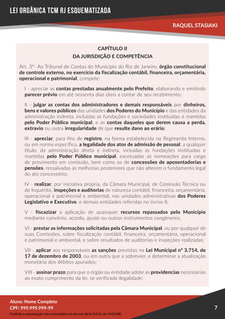 Proibida a reprodução não autorizada nos termos da lei 9.610, de 19/02/98.
Aluno: Nome Completo
Aluno: Nome Completo
CPF: 999.999.999-99
CPF: 999.999.999-99
RAQUEL STASIAKI
7
LEI ORGÂNICA TCM RJ esquematizada
CAPÍTULO II
DA JURISDIÇÃO E COMPETÊNCIA
Art. 3°- Ao Tribunal de Contas do Município do Rio de Janeiro, órgão constitucional
de controle externo, no exercício da fiscalização contábil, financeira, orçamentária,
operacional e patrimonial, compete:
I - apreciar as contas prestadas anualmente pelo Prefeito, elaborando e emitindo
parecer prévio em até sessenta dias úteis a contar de seu recebimento;
II - julgar as contas dos administradores e demais responsáveis por dinheiros,
bens e valores públicos das unidades dos Poderes do Município e das entidades da
administração indireta, incluídas as fundações e sociedades instituídas e mantidas
pelo Poder Público municipal, e as contas daqueles que derem causa a perda,
extravio ou outra irregularidade de que resulte dano ao erário;
III - apreciar, para fins de registro, na forma estabelecida no Regimento Interno,
ou em norma específica, a legalidade dos atos de admissão de pessoal, a qualquer
título, da administração direta e indireta, incluídas as fundações instituídas e
mantidas pelo Poder Público municipal, excetuadas as nomeações para cargo
de provimento em comissão, bem como os de concessões de aposentadorias e
pensões, ressalvadas as melhorias posteriores que não alterem o fundamento legal
do ato concessório;
IV - realizar, por iniciativa própria, da Câmara Municipal, de Comissão Técnica ou
de Inquérito, inspeções e auditorias de natureza contábil, financeira, orçamentária,
operacional e patrimonial e ambiental, nas unidades administrativas dos Poderes
Legislativo e Executivo, e demais entidades referidas no inciso II;
V - fiscazizar a aplicação de quaisquer recursos repassados pelo Município
mediante convênio, acordo, ajuste ou outros instrumentos congêneres;
VI - prestar as informações solicitadas pela Câmara Municipal, ou por qualquer de
suas Comissões, sobre fiscalização contábil, financeira, orçamentária, operacional
e patrimonial e ambiental, e sobre resultados de auditorias e inspeções realizadas;
VII - aplicar aos responsáveis as sanções previstas na Lei Municipal nº 3.714, de
17 de dezembro de 2003, ou em outra que a sobrevier, e determinar a atualização
monetária dos débitos apurados;
VIII - assinar prazo para que o órgão ou entidade adote as providencias necessárias
ao exato cumprimento da lei, se verificada ilegalidade;
 