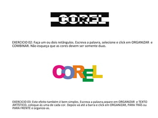 EXERCICIO 02: Faça um ou dois retângulos. Escreva a palavra, selecione e click em ORGANIZAR e
COMBINAR. Não esqueça que as cores devem ser somente duas.

EXERCICIO 03: Este efeito também é bem simples. Escreva a palavra,separe em ORGANIZAR e TEXTO
ARTÍSTICO, coloque-ás uma de cada cor. Depois vá até a barra e click em ORGANIZAR, PARA TRÁS ou
PARA FRENTE e organize-as.

 