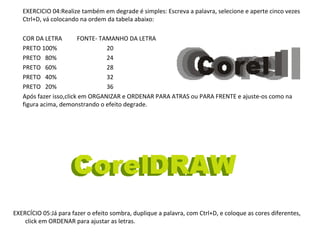 EXERCICIO 04:Realize também em degrade é simples: Escreva a palavra, selecione e aperte cinco vezes
Ctrl+D, vá colocando na ordem da tabela abaixo:
COR DA LETRA
FONTE- TAMANHO DA LETRA
PRETO 100%
20
PRETO 80%
24
PRETO 60%
28
PRETO 40%
32
PRETO 20%
36
Após fazer isso,click em ORGANIZAR e ORDENAR PARA ATRAS ou PARA FRENTE e ajuste-os como na
figura acima, demonstrando o efeito degrade.

EXERCÍCIO 05:Já para fazer o efeito sombra, duplique a palavra, com Ctrl+D, e coloque as cores diferentes,
click em ORDENAR para ajustar as letras.

 