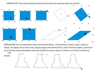 EXERCICIO 07: Para realizar desenhos planos basta clicar duas vezes para girar ou inverter.

EXERCICIO 08: Para criar desenhos utilize a ferramenta Bézier, a ferramenta é simples. Faça o croqui ou
esboço do objeto com as linhas retas, depois pegue a ferramenta forma, click na linha do objeto, e abrirá em
cima uma barra de propriedades onde você escolherá se quer, separar as linhas, ou curvá-las ou deixá-las
reta
mesmo.

 