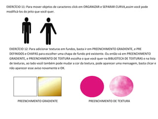 EXERCÍCIO 11: Para mover objetos de caracteres click em ORGANIZAR e SEPARAR CURVA,assim você pode
modificá-los do jeito que você quer.

EXERCÍCIO 12: Para adicionar texturas em fundos, basta ir em PREENCHIMENTO GRADIENTE, e PRE
DEFINIDOS e CHAPAS para escolher uma chapa de fundo pré existente. Ou então vá em PREENCHIMENTO
GRADIENTE, e PREENCHIMENTO DE TEXTURA escolha o que você quer na BIBLIOTECA DE TEXTURAS e na lista
de texturas, ao lado você também pode mudar a cor da textura, pode aparecer uma mensagem, basta clicar e
não aparecer esse aviso novamente e OK.

PREENCHIMENTO GRADIENTE

PREENCHIMENTO DE TEXTURA

 