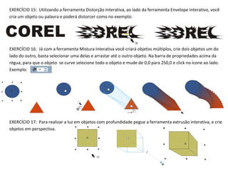 EXERCÍCIO 15: Utilizando a ferramenta Distorção Interativa, ao lado da ferramenta Envelope Interativo, você
cria um objeto ou palavra e poderá distorcer como no exemplo:

EXERCÍCIO 16: Já com a ferramenta Mistura Interativa você criará objetos múltiplos, crie dois objetos um do
lado do outro, basta selecionar uma delas e arrastar até o outro objeto. Na barra de propriedades acima da
régua, para que o objeto se curve selecione todo o objeto e mude de 0,0 para 250,0 e click no ícone ao lado.
Exemplo:

EXERCÍCIO 17: Para realizar a luz em objetos com profundidade pegue a ferramenta extrusão interativa, e crie
objetos em perspectiva.

 
