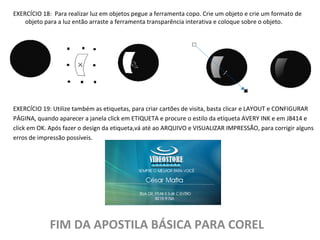 EXERCÍCIO 18: Para realizar luz em objetos pegue a ferramenta copo. Crie um objeto e crie um formato de
objeto para a luz então arraste a ferramenta transparência interativa e coloque sobre o objeto.

EXERCÍCIO 19: Utilize também as etiquetas, para criar cartões de visita, basta clicar e LAYOUT e CONFIGURAR
PÁGINA, quando aparecer a janela click em ETIQUETA e procure o estilo da etiqueta AVERY INK e em J8414 e
click em OK. Após fazer o design da etiqueta,vá até ao ARQUIVO e VISUALIZAR IMPRESSÃO, para corrigir alguns
erros de impressão possíveis.

FIM DA APOSTILA BÁSICA PARA COREL

 