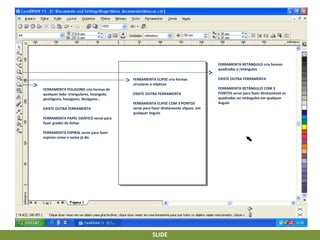 FERRAMENTA RETÂNGULO cria formas
quadradas e retângulos
FERRAMENTA ELIPSE cria formas
circulares e elípticas
FERRAMENTA POLIGONO cria formas de
qualquer lado: triangulares, losangolo,
pentágono, hexágono, decágono...
EXISTE OUTRA FERRAMENTA

EXISTE OUTRA FERRAMENTA
FERRAMENTA ELIPSE COM 3 PONTOS
serve para fazer diretamente elipses em
qualquer ângulo

FERRAMENTA PAPEL GRÁFICO serve para
fazer grades de linhas
FERRAMENTA ESPIRAL serve para fazer
espirais como o nome já diz.

SLIDE

EXISTE OUTRA FERRAMENTA
FERRAMENTA RETÂNGULO COM 3
PONTOS serve para fazer diretamente os
quadrados ou retângulos em qualquer
ângulo

 