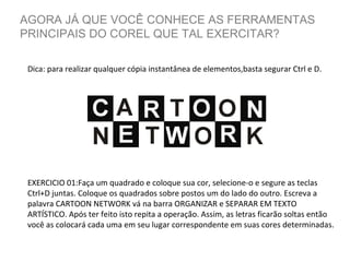 AGORA JÁ QUE VOCÊ CONHECE AS FERRAMENTAS
PRINCIPAIS DO COREL QUE TAL EXERCITAR?
Dica: para realizar qualquer cópia instantânea de elementos,basta segurar Ctrl e D.

EXERCICIO 01:Faça um quadrado e coloque sua cor, selecione-o e segure as teclas
Ctrl+D juntas. Coloque os quadrados sobre postos um do lado do outro. Escreva a
palavra CARTOON NETWORK vá na barra ORGANIZAR e SEPARAR EM TEXTO
ARTÍSTICO. Após ter feito isto repita a operação. Assim, as letras ficarão soltas então
você as colocará cada uma em seu lugar correspondente em suas cores determinadas.

 