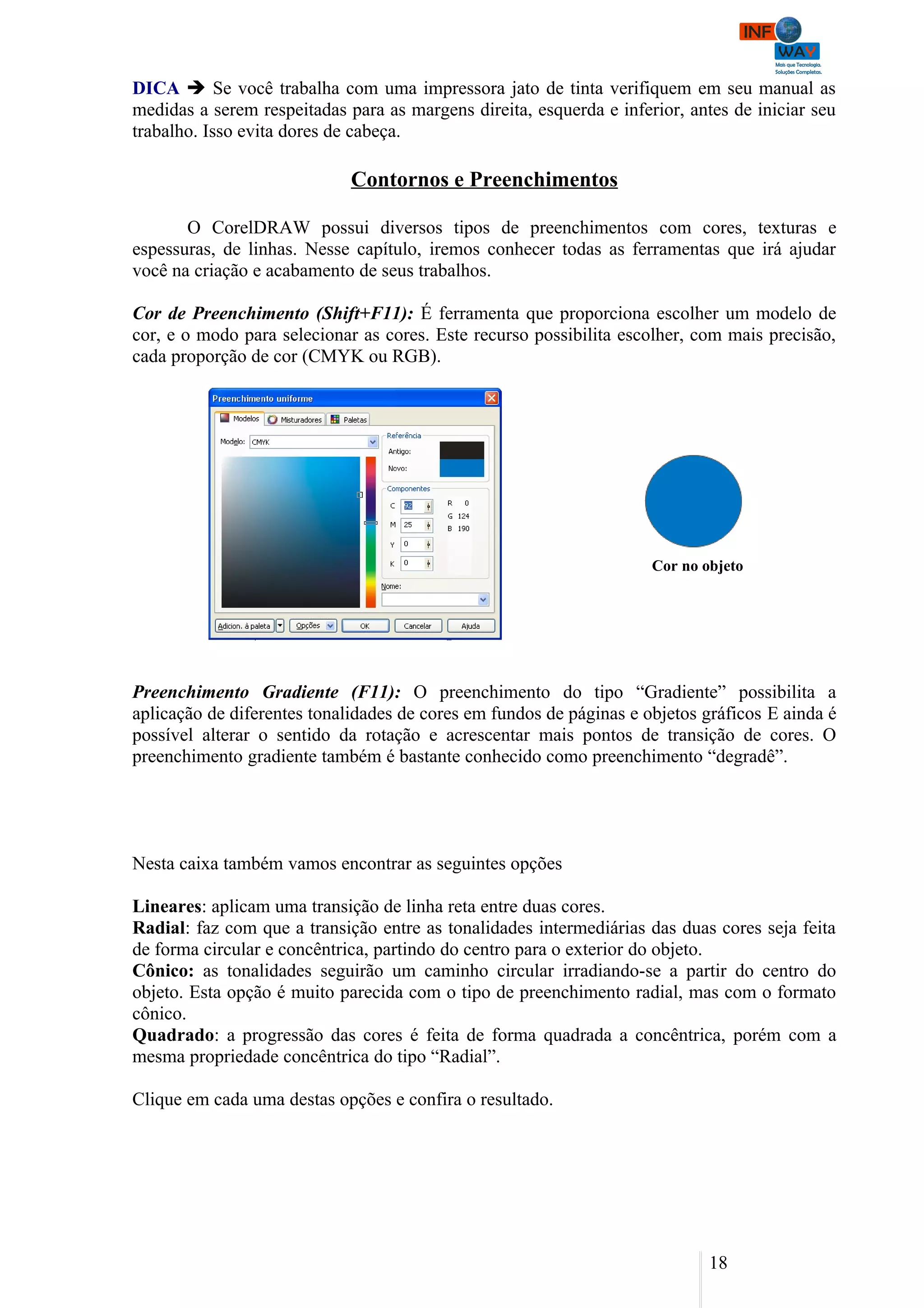 DICA  Se você trabalha com uma impressora jato de tinta verifiquem em seu manual as
medidas a serem respeitadas para as margens direita, esquerda e inferior, antes de iniciar seu
trabalho. Isso evita dores de cabeça.

                             Contornos e Preenchimentos

       O CorelDRAW possui diversos tipos de preenchimentos com cores, texturas e
espessuras, de linhas. Nesse capítulo, iremos conhecer todas as ferramentas que irá ajudar
você na criação e acabamento de seus trabalhos.

Cor de Preenchimento (Shift+F11): É ferramenta que proporciona escolher um modelo de
cor, e o modo para selecionar as cores. Este recurso possibilita escolher, com mais precisão,
cada proporção de cor (CMYK ou RGB).




                                                                     Cor no objeto




Preenchimento Gradiente (F11): O preenchimento do tipo “Gradiente” possibilita a
aplicação de diferentes tonalidades de cores em fundos de páginas e objetos gráficos E ainda é
possível alterar o sentido da rotação e acrescentar mais pontos de transição de cores. O
preenchimento gradiente também é bastante conhecido como preenchimento “degradê”.




Nesta caixa também vamos encontrar as seguintes opções

Lineares: aplicam uma transição de linha reta entre duas cores.
Radial: faz com que a transição entre as tonalidades intermediárias das duas cores seja feita
de forma circular e concêntrica, partindo do centro para o exterior do objeto.
Cônico: as tonalidades seguirão um caminho circular irradiando-se a partir do centro do
objeto. Esta opção é muito parecida com o tipo de preenchimento radial, mas com o formato
cônico.
Quadrado: a progressão das cores é feita de forma quadrada a concêntrica, porém com a
mesma propriedade concêntrica do tipo “Radial”.

Clique em cada uma destas opções e confira o resultado.




                                                                             18
 