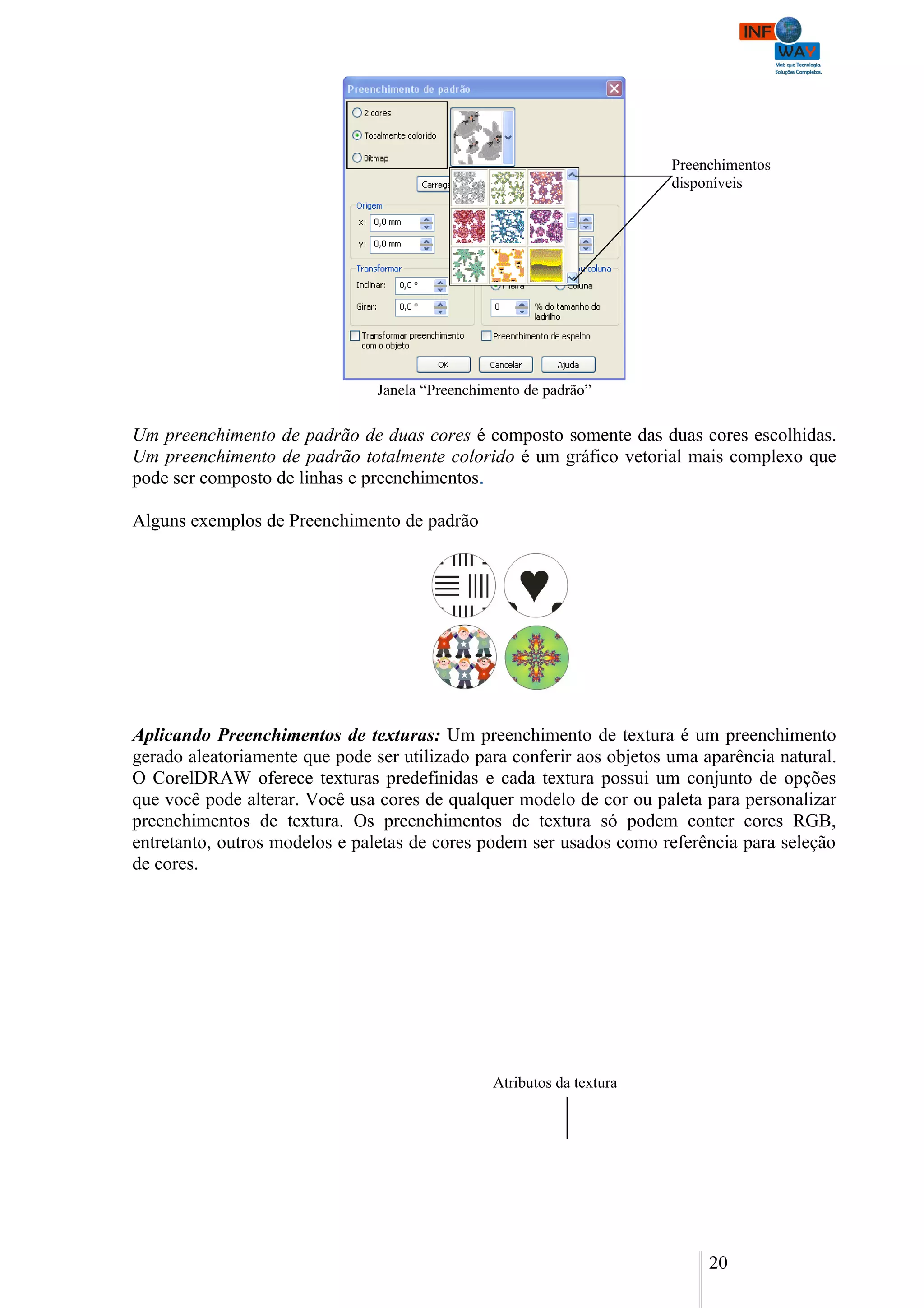 Preenchimentos
                                                                        disponíveis




                                Janela “Preenchimento de padrão”

Um preenchimento de padrão de duas cores é composto somente das duas cores escolhidas.
Um preenchimento de padrão totalmente colorido é um gráfico vetorial mais complexo que
pode ser composto de linhas e preenchimentos.

Alguns exemplos de Preenchimento de padrão




Aplicando Preenchimentos de texturas: Um preenchimento de textura é um preenchimento
gerado aleatoriamente que pode ser utilizado para conferir aos objetos uma aparência natural.
O CorelDRAW oferece texturas predefinidas e cada textura possui um conjunto de opções
que você pode alterar. Você usa cores de qualquer modelo de cor ou paleta para personalizar
preenchimentos de textura. Os preenchimentos de textura só podem conter cores RGB,
entretanto, outros modelos e paletas de cores podem ser usados como referência para seleção
de cores.




                                                 Atributos da textura




                                                                             20
 