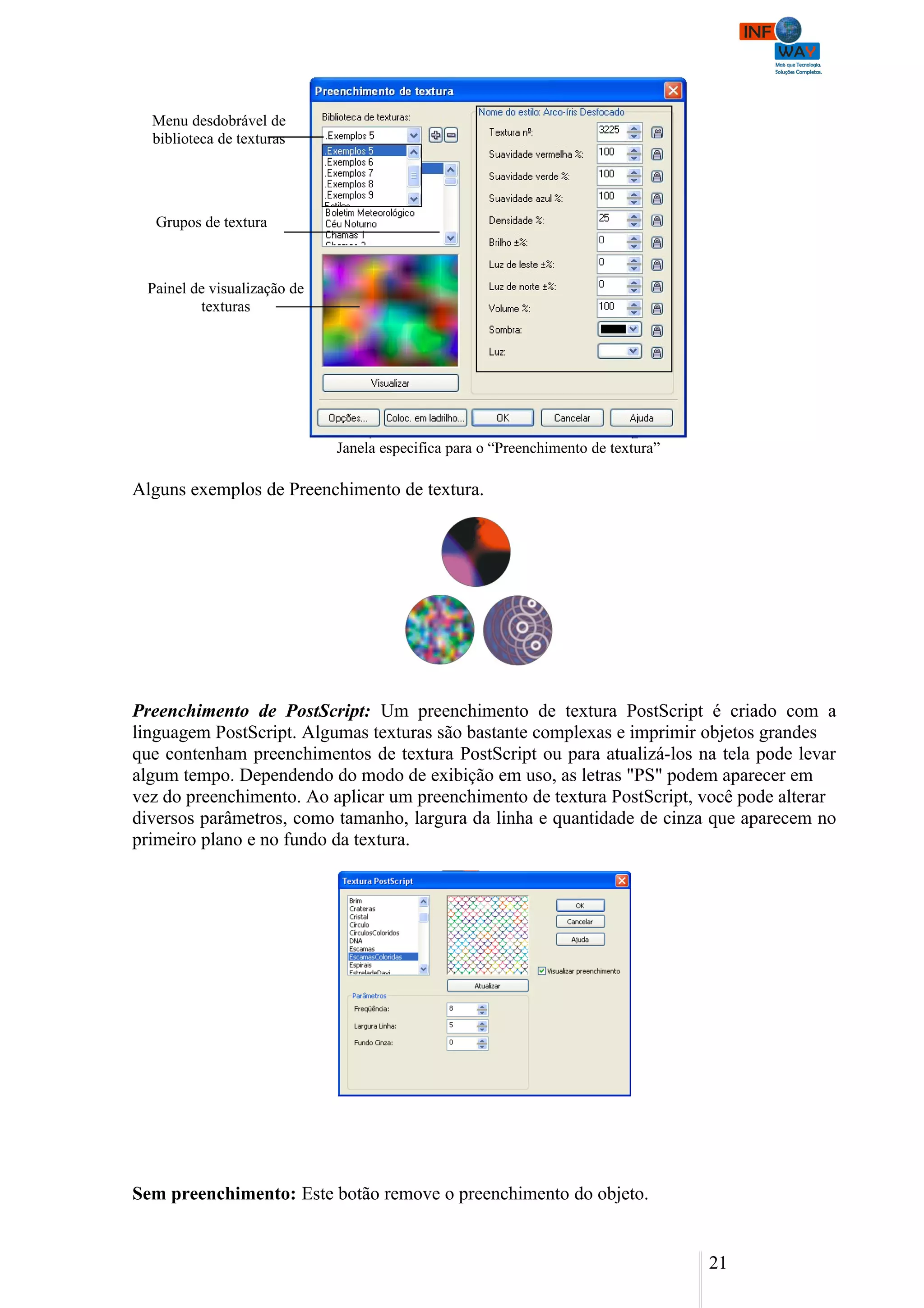 Menu desdobrável de
  biblioteca de texturas




   Grupos de textura



 Painel de visualização de
         texturas




                             Janela especifica para o “Preenchimento de textura”

Alguns exemplos de Preenchimento de textura.




Preenchimento de PostScript: Um preenchimento de textura PostScript é criado com a
linguagem PostScript. Algumas texturas são bastante complexas e imprimir objetos grandes
que contenham preenchimentos de textura PostScript ou para atualizá-los na tela pode levar
algum tempo. Dependendo do modo de exibição em uso, as letras "PS" podem aparecer em
vez do preenchimento. Ao aplicar um preenchimento de textura PostScript, você pode alterar
diversos parâmetros, como tamanho, largura da linha e quantidade de cinza que aparecem no
primeiro plano e no fundo da textura.




Sem preenchimento: Este botão remove o preenchimento do objeto.


                                                                                   21
 
