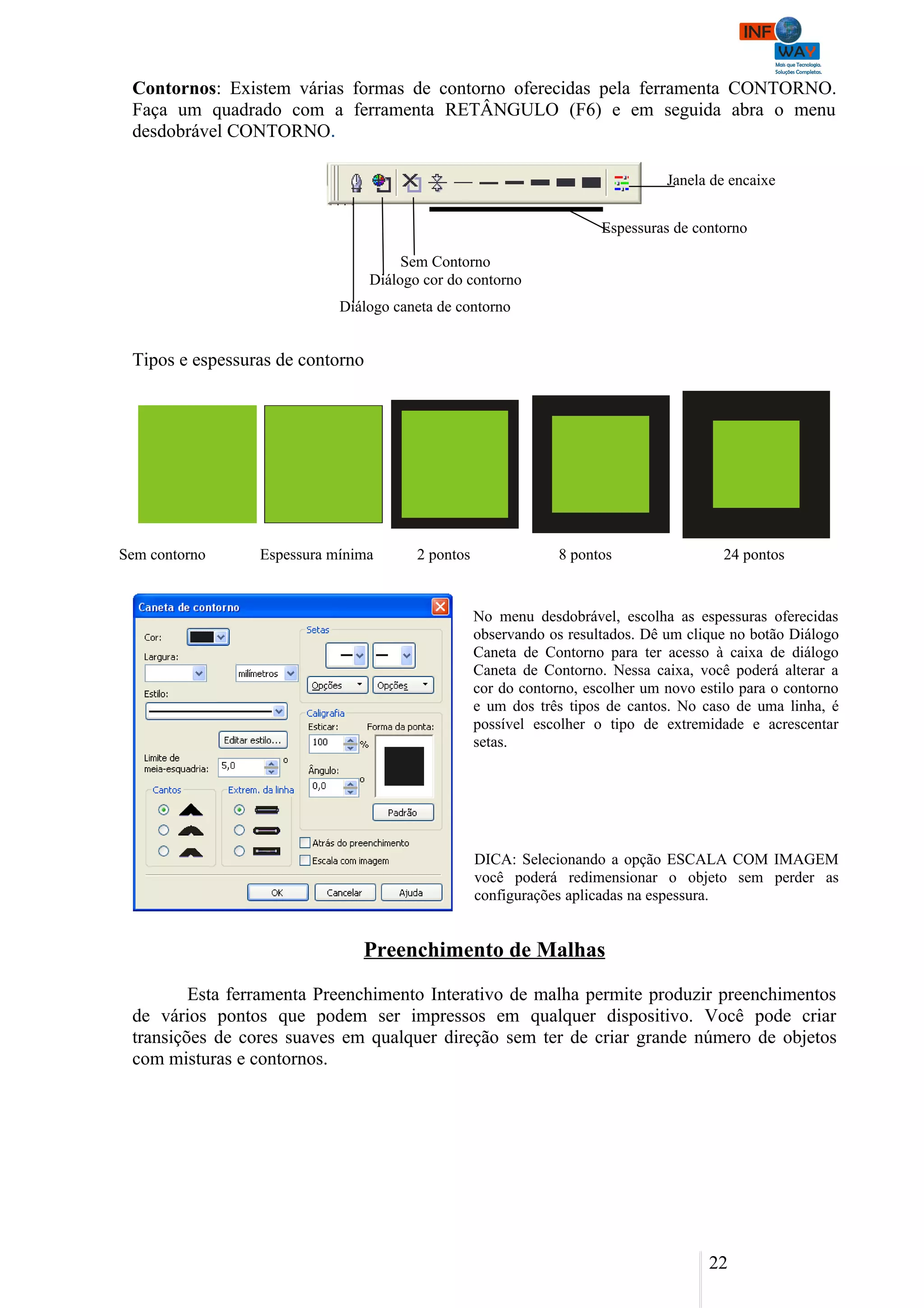 Contornos: Existem várias formas de contorno oferecidas pela ferramenta CONTORNO.
 Faça um quadrado com a ferramenta RETÂNGULO (F6) e em seguida abra o menu
 desdobrável CONTORNO.

                                                                                 Janela de encaixe


                                                                       Espessuras de contorno

                                       Sem Contorno
                                  Diálogo cor do contorno
                            Diálogo caneta de contorno


 Tipos e espessuras de contorno




Sem contorno     Espessura mínima        2 pontos                8 pontos                 24 pontos


                                                    No menu desdobrável, escolha as espessuras oferecidas
                                                    observando os resultados. Dê um clique no botão Diálogo
                                                    Caneta de Contorno para ter acesso à caixa de diálogo
                                                    Caneta de Contorno. Nessa caixa, você poderá alterar a
                                                    cor do contorno, escolher um novo estilo para o contorno
                                                    e um dos três tipos de cantos. No caso de uma linha, é
                                                    possível escolher o tipo de extremidade e acrescentar
                                                    setas.




                                                    DICA: Selecionando a opção ESCALA COM IMAGEM
                                                    você poderá redimensionar o objeto sem perder as
                                                    configurações aplicadas na espessura.


                               Preenchimento de Malhas

         Esta ferramenta Preenchimento Interativo de malha permite produzir preenchimentos
 de vários pontos que podem ser impressos em qualquer dispositivo. Você pode criar
 transições de cores suaves em qualquer direção sem ter de criar grande número de objetos
 com misturas e contornos.




                                                                                        22
 