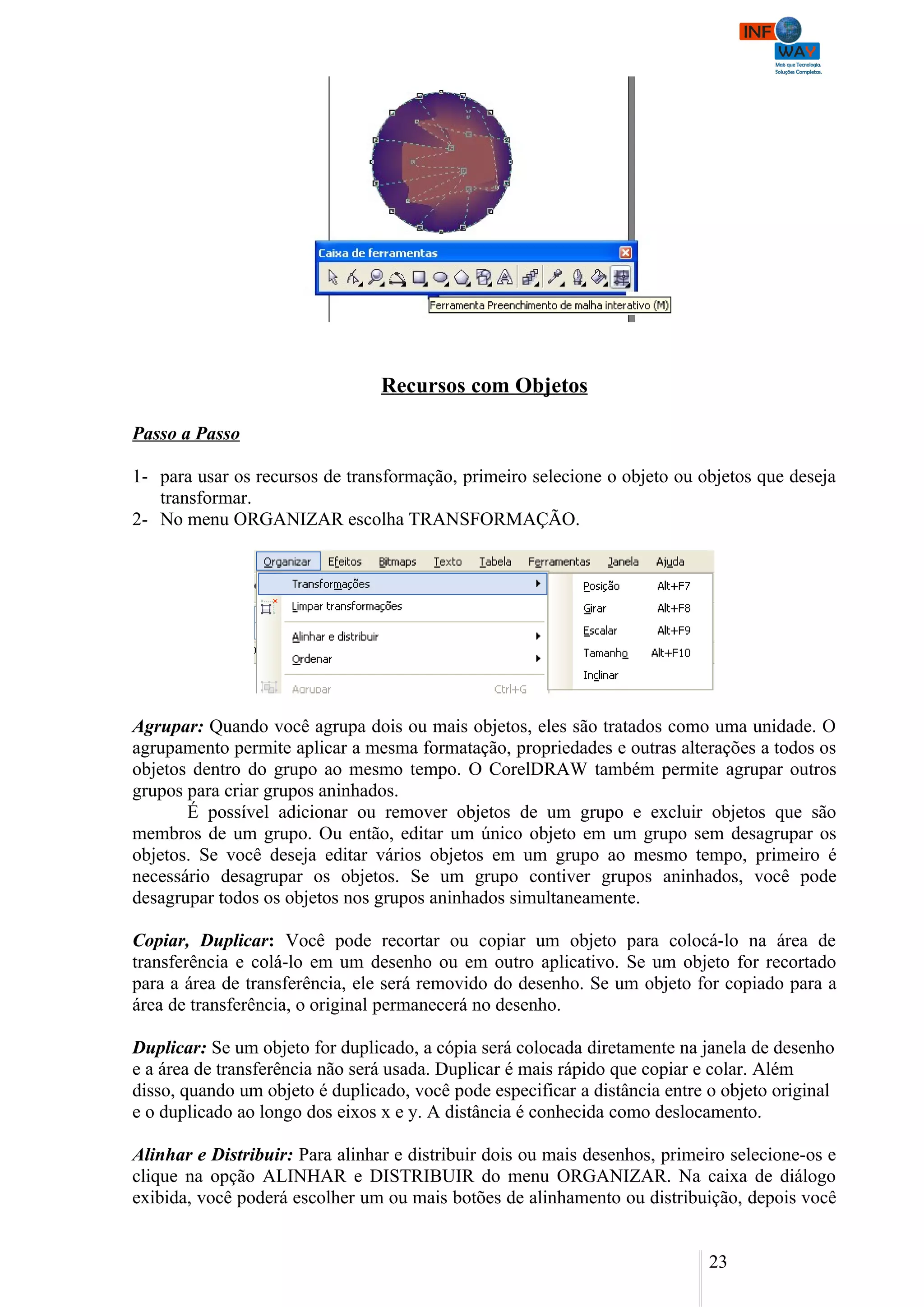 Recursos com Objetos

Passo a Passo

1- para usar os recursos de transformação, primeiro selecione o objeto ou objetos que deseja
   transformar.
2- No menu ORGANIZAR escolha TRANSFORMAÇÃO.




Agrupar: Quando você agrupa dois ou mais objetos, eles são tratados como uma unidade. O
agrupamento permite aplicar a mesma formatação, propriedades e outras alterações a todos os
objetos dentro do grupo ao mesmo tempo. O CorelDRAW também permite agrupar outros
grupos para criar grupos aninhados.
       É possível adicionar ou remover objetos de um grupo e excluir objetos que são
membros de um grupo. Ou então, editar um único objeto em um grupo sem desagrupar os
objetos. Se você deseja editar vários objetos em um grupo ao mesmo tempo, primeiro é
necessário desagrupar os objetos. Se um grupo contiver grupos aninhados, você pode
desagrupar todos os objetos nos grupos aninhados simultaneamente.

Copiar, Duplicar: Você pode recortar ou copiar um objeto para colocá-lo na área de
transferência e colá-lo em um desenho ou em outro aplicativo. Se um objeto for recortado
para a área de transferência, ele será removido do desenho. Se um objeto for copiado para a
área de transferência, o original permanecerá no desenho.

Duplicar: Se um objeto for duplicado, a cópia será colocada diretamente na janela de desenho
e a área de transferência não será usada. Duplicar é mais rápido que copiar e colar. Além
disso, quando um objeto é duplicado, você pode especificar a distância entre o objeto original
e o duplicado ao longo dos eixos x e y. A distância é conhecida como deslocamento.

Alinhar e Distribuir: Para alinhar e distribuir dois ou mais desenhos, primeiro selecione-os e
clique na opção ALINHAR e DISTRIBUIR do menu ORGANIZAR. Na caixa de diálogo
exibida, você poderá escolher um ou mais botões de alinhamento ou distribuição, depois você


                                                                             23
 