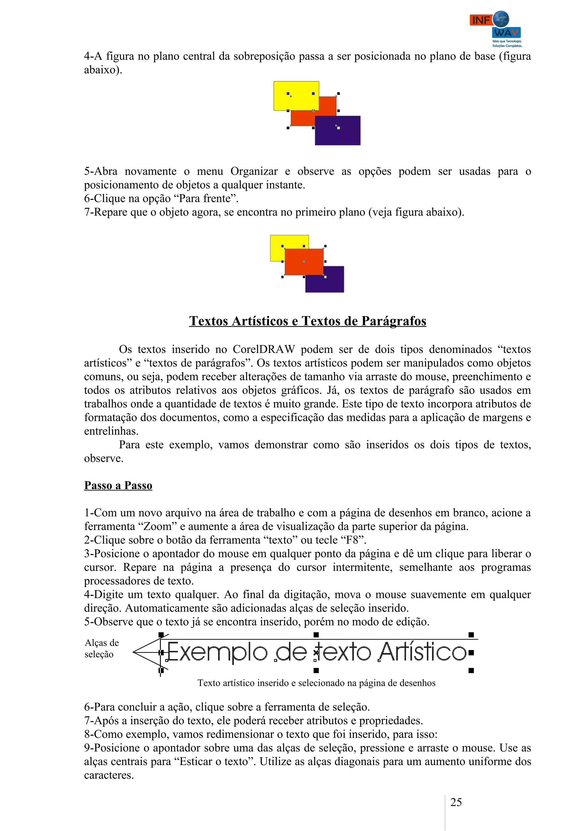 4-A figura no plano central da sobreposição passa a ser posicionada no plano de base (figura
abaixo).




5-Abra novamente o menu Organizar e observe as opções podem ser usadas para o
posicionamento de objetos a qualquer instante.
6-Clique na opção “Para frente”.
7-Repare que o objeto agora, se encontra no primeiro plano (veja figura abaixo).




                      Textos Artísticos e Textos de Parágrafos

        Os textos inserido no CorelDRAW podem ser de dois tipos denominados “textos
artísticos” e “textos de parágrafos”. Os textos artísticos podem ser manipulados como objetos
comuns, ou seja, podem receber alterações de tamanho via arraste do mouse, preenchimento e
todos os atributos relativos aos objetos gráficos. Já, os textos de parágrafo são usados em
trabalhos onde a quantidade de textos é muito grande. Este tipo de texto incorpora atributos de
formatação dos documentos, como a especificação das medidas para a aplicação de margens e
entrelinhas.
        Para este exemplo, vamos demonstrar como são inseridos os dois tipos de textos,
observe.

Passo a Passo

1-Com um novo arquivo na área de trabalho e com a página de desenhos em branco, acione a
ferramenta “Zoom” e aumente a área de visualização da parte superior da página.
2-Clique sobre o botão da ferramenta “texto” ou tecle “F8”.
3-Posicione o apontador do mouse em qualquer ponto da página e dê um clique para liberar o
cursor. Repare na página a presença do cursor intermitente, semelhante aos programas
processadores de texto.
4-Digite um texto qualquer. Ao final da digitação, mova o mouse suavemente em qualquer
direção. Automaticamente são adicionadas alças de seleção inserido.
5-Observe que o texto já se encontra inserido, porém no modo de edição.
Alças de
seleção

                        Texto artístico inserido e selecionado na página de desenhos

6-Para concluir a ação, clique sobre a ferramenta de seleção.
7-Após a inserção do texto, ele poderá receber atributos e propriedades.
8-Como exemplo, vamos redimensionar o texto que foi inserido, para isso:
9-Posicione o apontador sobre uma das alças de seleção, pressione e arraste o mouse. Use as
alças centrais para “Esticar o texto”. Utilize as alças diagonais para um aumento uniforme dos
caracteres.

                                                                                       25
 