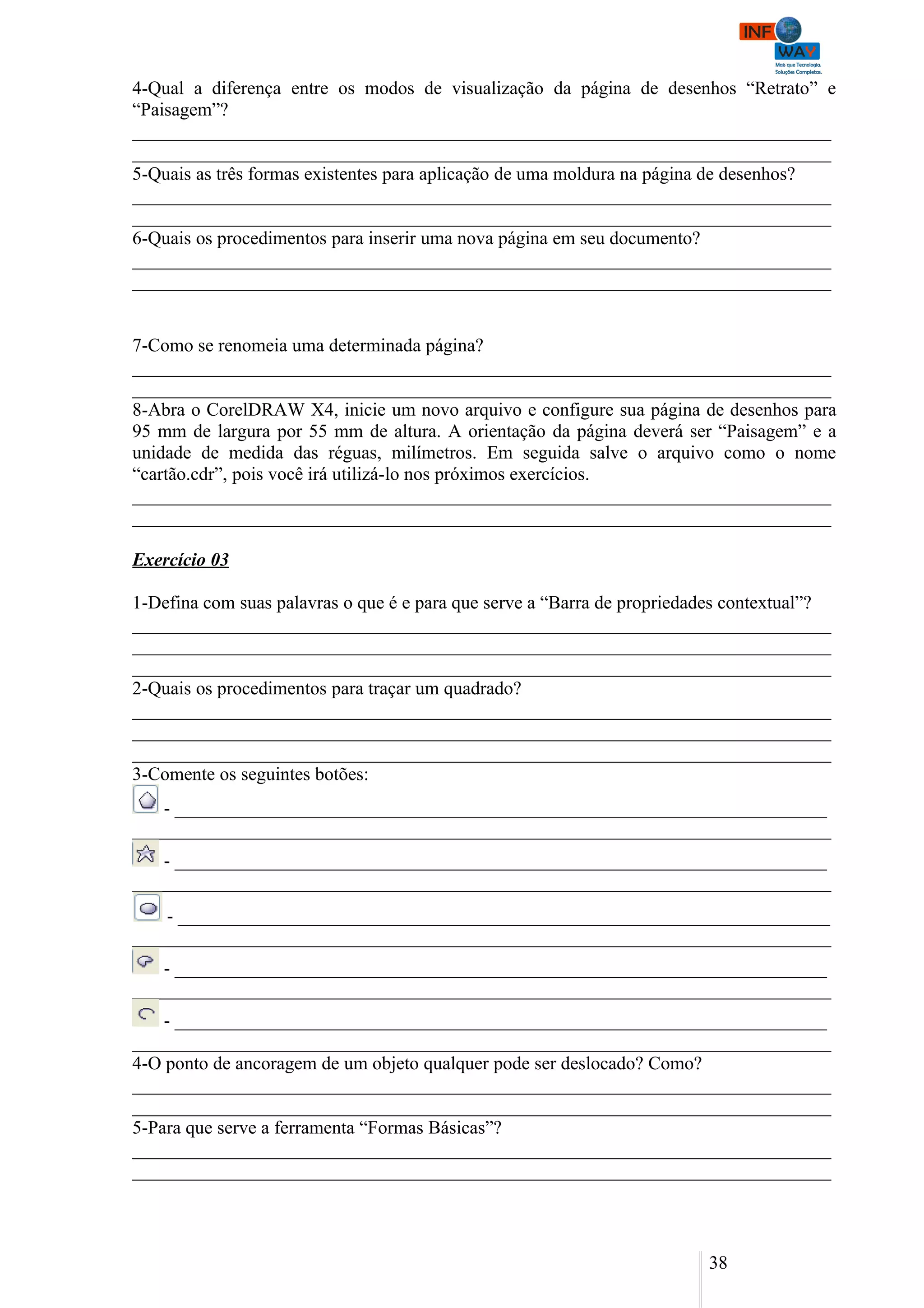 4-Qual a diferença entre os modos de visualização da página de desenhos “Retrato” e
“Paisagem”?
___________________________________________________________________________
___________________________________________________________________________
5-Quais as três formas existentes para aplicação de uma moldura na página de desenhos?
___________________________________________________________________________
___________________________________________________________________________
6-Quais os procedimentos para inserir uma nova página em seu documento?
___________________________________________________________________________
___________________________________________________________________________


7-Como se renomeia uma determinada página?
___________________________________________________________________________
___________________________________________________________________________
8-Abra o CorelDRAW X4, inicie um novo arquivo e configure sua página de desenhos para
95 mm de largura por 55 mm de altura. A orientação da página deverá ser “Paisagem” e a
unidade de medida das réguas, milímetros. Em seguida salve o arquivo como o nome
“cartão.cdr”, pois você irá utilizá-lo nos próximos exercícios.
___________________________________________________________________________
___________________________________________________________________________

Exercício 03

1-Defina com suas palavras o que é e para que serve a “Barra de propriedades contextual”?
___________________________________________________________________________
___________________________________________________________________________
___________________________________________________________________________
2-Quais os procedimentos para traçar um quadrado?
___________________________________________________________________________
___________________________________________________________________________
___________________________________________________________________________
3-Comente os seguintes botões:
   - ______________________________________________________________________
___________________________________________________________________________
   - ______________________________________________________________________
___________________________________________________________________________
    - ______________________________________________________________________
___________________________________________________________________________
   - ______________________________________________________________________
___________________________________________________________________________
    - ______________________________________________________________________
___________________________________________________________________________
4-O ponto de ancoragem de um objeto qualquer pode ser deslocado? Como?
___________________________________________________________________________
___________________________________________________________________________
5-Para que serve a ferramenta “Formas Básicas”?
___________________________________________________________________________
___________________________________________________________________________



                                                                         38
 