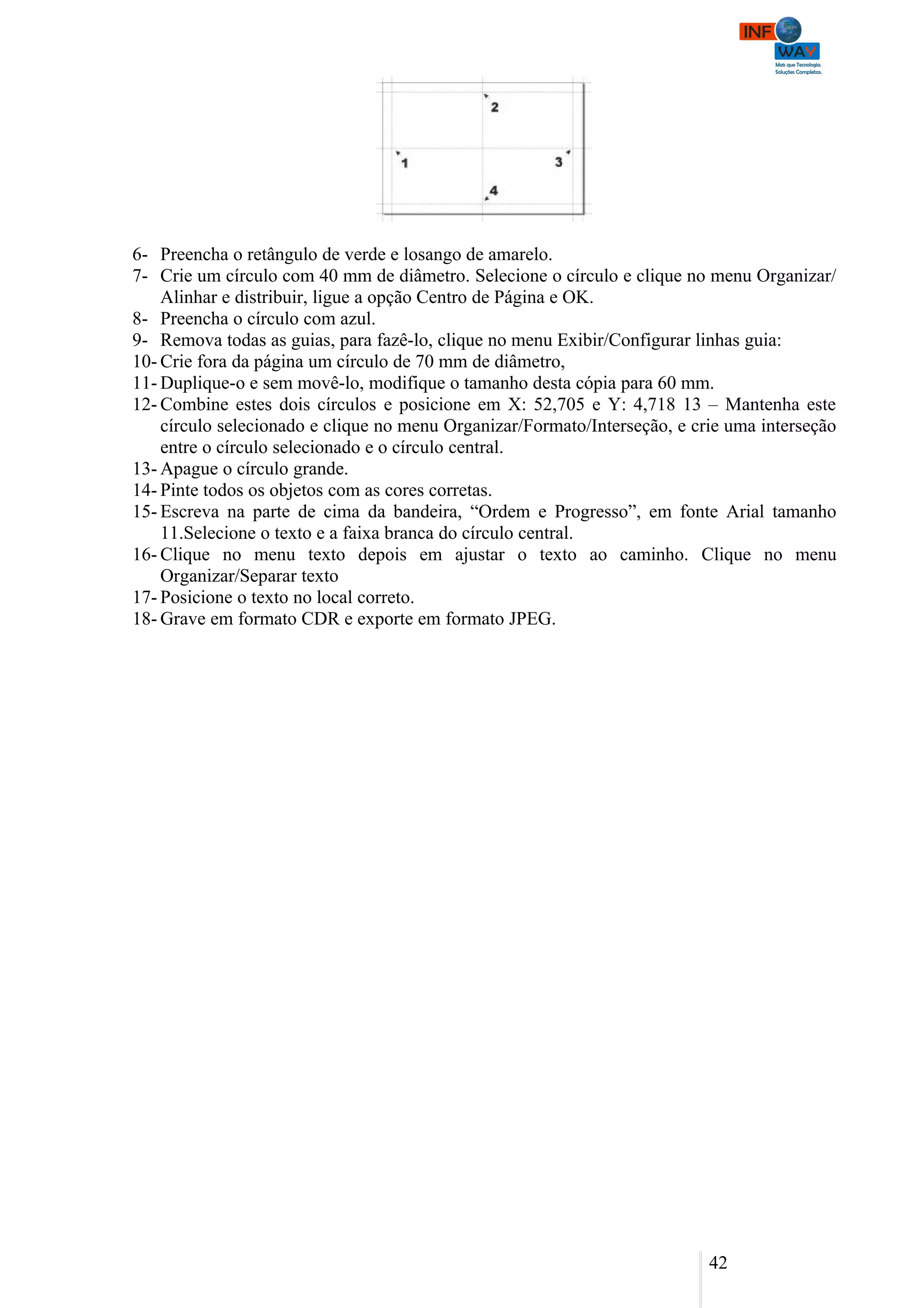 6- Preencha o retângulo de verde e losango de amarelo.
7- Crie um círculo com 40 mm de diâmetro. Selecione o círculo e clique no menu Organizar/
    Alinhar e distribuir, ligue a opção Centro de Página e OK.
8- Preencha o círculo com azul.
9- Remova todas as guias, para fazê-lo, clique no menu Exibir/Configurar linhas guia:
10- Crie fora da página um círculo de 70 mm de diâmetro,
11- Duplique-o e sem movê-lo, modifique o tamanho desta cópia para 60 mm.
12- Combine estes dois círculos e posicione em X: 52,705 e Y: 4,718 13 – Mantenha este
    círculo selecionado e clique no menu Organizar/Formato/Interseção, e crie uma interseção
    entre o círculo selecionado e o círculo central.
13- Apague o círculo grande.
14- Pinte todos os objetos com as cores corretas.
15- Escreva na parte de cima da bandeira, “Ordem e Progresso”, em fonte Arial tamanho
    11.Selecione o texto e a faixa branca do círculo central.
16- Clique no menu texto depois em ajustar o texto ao caminho. Clique no menu
    Organizar/Separar texto
17- Posicione o texto no local correto.
18- Grave em formato CDR e exporte em formato JPEG.




                                                                           42
 