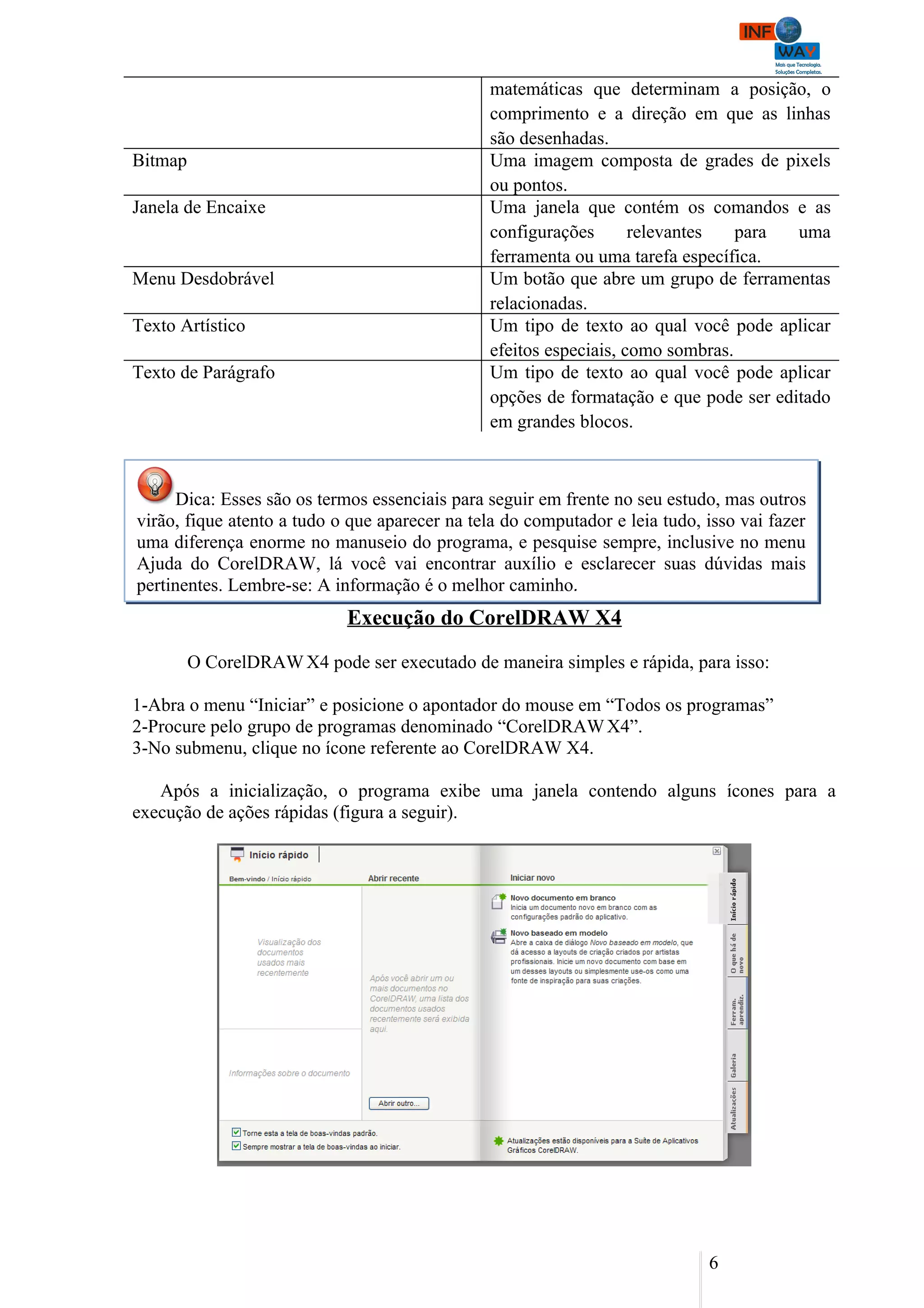 matemáticas que determinam a posição, o
                                                comprimento e a direção em que as linhas
                                                são desenhadas.
Bitmap                                          Uma imagem composta de grades de pixels
                                                ou pontos.
Janela de Encaixe                               Uma janela que contém os comandos e as
                                                configurações       relevantes   para  uma
                                                ferramenta ou uma tarefa específica.
Menu Desdobrável                                Um botão que abre um grupo de ferramentas
                                                relacionadas.
Texto Artístico                                 Um tipo de texto ao qual você pode aplicar
                                                efeitos especiais, como sombras.
Texto de Parágrafo                              Um tipo de texto ao qual você pode aplicar
                                                opções de formatação e que pode ser editado
                                                em grandes blocos.



      Dica: Esses são os termos essenciais para seguir em frente no seu estudo, mas outros
virão, fique atento a tudo o que aparecer na tela do computador e leia tudo, isso vai fazer
uma diferença enorme no manuseio do programa, e pesquise sempre, inclusive no menu
Ajuda do CorelDRAW, lá você vai encontrar auxílio e esclarecer suas dúvidas mais
pertinentes. Lembre-se: A informação é o melhor caminho.
                             Execução do CorelDRAW X4

         O CorelDRAW X4 pode ser executado de maneira simples e rápida, para isso:

1-Abra o menu “Iniciar” e posicione o apontador do mouse em “Todos os programas”
2-Procure pelo grupo de programas denominado “CorelDRAW X4”.
3-No submenu, clique no ícone referente ao CorelDRAW X4.

   Após a inicialização, o programa exibe uma janela contendo alguns ícones para a
execução de ações rápidas (figura a seguir).




                                                                             6
 
