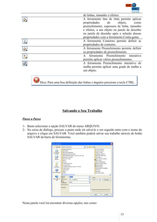 de linhas, tamanho e efeitos.
                                                A ferramenta lata de tinta permite aplicar
                                                propriedades       do       objeto,    como
                                                preenchimento, espessura de linha, tamanho
                                                e efeitos, a um objeto na janela de desenho
                                                na janela de desenho após a seleção dessas
                                                propriedades com a ferramenta Conta-gotas.
                                                A ferramenta Contorno permite definir as
                                                propriedades de contorno.
                                                A ferramenta Preenchimento permite definir
                                                as propriedades de preenchimento.
                                                A ferramenta Preenchimento interativo
                                                permite aplicar vários preenchimentos.
                                                A ferramenta Preenchimento interativo de
                                                malha permite aplicar uma grade de malha a
                                                um objeto.


             Dica: Para uma boa definição das linhas e ângulos pressione a tecla CTRL.




                               Salvando o Seu Trabalho

Passo a Passo

1- Basta selecionar a opção SALVAR do menu ARQUIVO.
2- Na caixa de diálogo, procure a pasta onde irá salvá-lo e em seguida entre com o nome do
   arquivo e clique em SALVAR. Você também poderá salvar seu trabalho através do botão
   SALVAR da barra de ferramentas.




Nesta janela você irá encontrar diversas opções, tais como:


                                                                           13
 