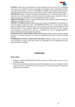 VERSÃO: Nesta caixa de combinação é possível informar em que versão do CorelDRAW
você quer que seu trabalho seja salvo. Esta opção é útil quando o outro computador que abrirá
este arquivo não possua a versão do CorelDRAW instalada. Mas atenção, alguns recursos
utilizados podem não funcionar nas versões antigas, pois eles ainda não haviam sido criados.
MINIATURA: Indica o tamanho do arquivo de miniatura ou se a miniatura será oculta. A
miniatura é uma versão pequena, em baixa resolução, do desenho, que se incluída ao salvar o
arquivo permite que você veja como é o desenho antes de abrir o arquivo.
ARQUIVO DO TIPO: Permite a escolha do formato que será gravado o arquivo, podendo ser
do próprio CorelDRAW (.cdr) ou não.
TIPO DE CLASSIFICAÇÃO: Escolhe como será a ordem de classificação das extensões na
caixa de listagem Arquivos do Tipo. INCORPORAR PERFIL ICC - Esta caixa de seleção
quando ativada, permite incorporar como parte do arquivo um perfil do International Color
Consortium (ICC). Este consórcio definiu um formato padrão para perfis de cores. Quando
você incorpora um perfil ICC ao arquivo, a consistência de cores é garantida quando o
arquivo for aberto por outros aplicativos gráficos.
SEM ESPAÇOS E CARACTERES ESPECIAIS: Quando ativada, permite substituir espaços
em branco e caracteres especiais, em caracteres apropriados para nomes de arquivo baseado
na Web.
INCORPORAR FONTES UTILIZANDO TRUEDOC: Quando ativada, inclui as fontes de
texto utilizadas no arquivo, para que possam ser visualizadas em um computador que não
tenha essas fontes instaladas.




                                      Configuração

Passo a Passo

1- Selecione a opção CONFIGURAR PÁGINA do menu LAYOUT para ter acesso à caixa
   de diálogo Opções.
2- Nesta caixa encontramos opções para o tamanho da página, layout, cor de papel e outros
   recursos, note que as opções irão variar de acordo com o item selecionado na estrutura do
   quadro branco a esquerda.




                                                                            14
 