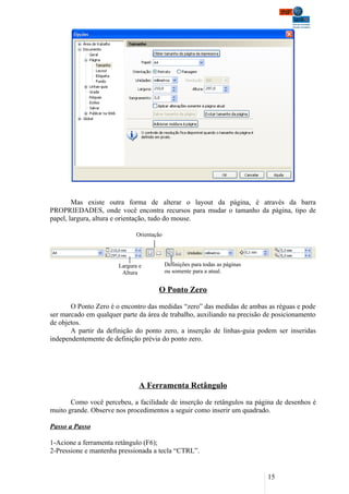 Mas existe outra forma de alterar o layout da página, é através da barra
PROPRIEDADES, onde você encontra recursos para mudar o tamanho da página, tipo de
papel, largura, altura e orientação, tudo do mouse.

                              Orientação




                       Largura e           Definições para todas as páginas
                        Altura             ou somente para a atual.


                                      O Ponto Zero

       O Ponto Zero é o encontro das medidas “zero” das medidas de ambas as réguas e pode
ser marcado em qualquer parte da área de trabalho, auxiliando na precisão de posicionamento
de objetos.
       A partir da definição do ponto zero, a inserção de linhas-guia podem ser inseridas
independentemente de definição prévia do ponto zero.




                               A Ferramenta Retângulo

       Como você percebeu, a facilidade de inserção de retângulos na página de desenhos é
muito grande. Observe nos procedimentos a seguir como inserir um quadrado.

Passo a Passo

1-Acione a ferramenta retângulo (F6);
2-Pressione e mantenha pressionada a tecla “CTRL”.


                                                                              15
 