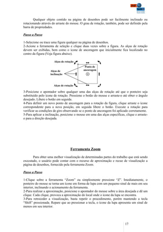 Qualquer objeto contido na página de desenhos pode ser facilmente inclinado ou
rotacionando através do arraste do mouse. O grau de rotação, também, pode ser definido pela
barra de propriedades.

Passo a Passo

1-Selecione ou trace uma figura qualquer na página de desenhos.
2-Acione a ferramenta de seleção e clique duas vezes sobre a figura. As alças de rotação
devem ser exibidas, bem como o ícone de ancoragem que inicialmente fica localizado no
centro da figura (Veja figura abaixo).

                       Alças de rotação
                                              Ponto de
                    Alças de                 ancoragem
                    inclinação



                       Alças de rotação

3-Posicione o apontador sobre qualquer uma das alças de rotação até que o ponteiro seja
substituído pelo ícone de rotação. Pressione o botão do mouse e arraste-o até obter o ângulo
desejado. Libere o botão em seguida.
4-Para definir um novo ponto de ancoragem para a rotação da figura, clique arraste o ícone
correspondente para a nova posição, em seguida libere o botão. Execute a rotação para
verificar as condições de giro observando se o ponto de ancoragem foi aplicado corretamente.
5-Para aplicar a inclinação, posicione o mouse em uma das alças específicas, clique e arraste-
o para a direção desejada.




                                    Ferramenta Zoom

       Para obter uma melhor visualização de determinadas partes do trabalho que está sendo
executado, o usuário pode contar com o recurso de aproximação e recuo de visualização a
página de desenhos, fornecido pela ferramenta Zoom.

Passo a Passo

1-Clique sobre a ferramenta “Zoom” ou simplesmente pressione “Z”. Imediatamente, o
ponteiro do mouse se torna um ícone em forma de lupa com um pequeno sinal de mais em seu
interior, inclinando o acionamento da ferramenta.
2-Para realizar a aproximação, posicione o apontador do mouse sobre a área desejada e dê um
clique. Cada clique, provoca a aproximação do local onde o ícone da lupa se encontra.
3-Para retroceder a visualização, basta repetir o procedimento, porém mantendo a tecla
“Shift” pressionada. Repare que ao pressionar a tecla, o ícone da lupa apresenta um sinal de
menos em seu interior.




                                                                             17
 