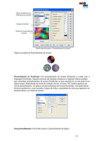 Menu desdobrável de
  biblioteca de texturas




   Grupos de textura



 Painel de visualização de
         texturas




                             Janela especifica para o “Preenchimento de textura”

Alguns exemplos de Preenchimento de textura.




Preenchimento de PostScript: Um preenchimento de textura PostScript é criado com a
linguagem PostScript. Algumas texturas são bastante complexas e imprimir objetos grandes
que contenham preenchimentos de textura PostScript ou para atualizá-los na tela pode levar
algum tempo. Dependendo do modo de exibição em uso, as letras "PS" podem aparecer em
vez do preenchimento. Ao aplicar um preenchimento de textura PostScript, você pode alterar
diversos parâmetros, como tamanho, largura da linha e quantidade de cinza que aparecem no
primeiro plano e no fundo da textura.




Sem preenchimento: Este botão remove o preenchimento do objeto.


                                                                                   21
 