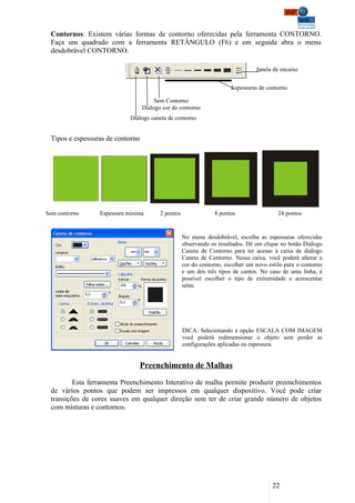 Contornos: Existem várias formas de contorno oferecidas pela ferramenta CONTORNO.
 Faça um quadrado com a ferramenta RETÂNGULO (F6) e em seguida abra o menu
 desdobrável CONTORNO.

                                                                                 Janela de encaixe


                                                                       Espessuras de contorno

                                       Sem Contorno
                                  Diálogo cor do contorno
                            Diálogo caneta de contorno


 Tipos e espessuras de contorno




Sem contorno     Espessura mínima        2 pontos                8 pontos                 24 pontos


                                                    No menu desdobrável, escolha as espessuras oferecidas
                                                    observando os resultados. Dê um clique no botão Diálogo
                                                    Caneta de Contorno para ter acesso à caixa de diálogo
                                                    Caneta de Contorno. Nessa caixa, você poderá alterar a
                                                    cor do contorno, escolher um novo estilo para o contorno
                                                    e um dos três tipos de cantos. No caso de uma linha, é
                                                    possível escolher o tipo de extremidade e acrescentar
                                                    setas.




                                                    DICA: Selecionando a opção ESCALA COM IMAGEM
                                                    você poderá redimensionar o objeto sem perder as
                                                    configurações aplicadas na espessura.


                               Preenchimento de Malhas

         Esta ferramenta Preenchimento Interativo de malha permite produzir preenchimentos
 de vários pontos que podem ser impressos em qualquer dispositivo. Você pode criar
 transições de cores suaves em qualquer direção sem ter de criar grande número de objetos
 com misturas e contornos.




                                                                                        22
 
