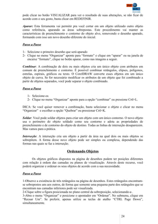 pode clicar no botão VISUALIZAR para ver o resultado de suas alterações, se não ficar de
acordo com o seu gosto, basta clicar em REDEFINIR.

Aparar: Esta ferramenta vai permitir pra você cortar em um objeto utilizado outro objeto
como referência, aparando as áreas sobrepostas. Este procedimento vai manter as
características de preenchimento e contorno do objeto alvo, removendo o desenho aparado,
formando com isso um novo desenho diferente do inicial.

Passo a Passo

1- Selecione o primeiro desenho que será aparado
2- Clique no menu “Organizar” aponte para “formato” e clique em “aparar” ou na janela de
   encaixe “formato”, clique no botão aparar, como nas imagens a seguir.

Combinar: A combinação de dois ou mais objetos cria um único objeto com atributos em
comum de preenchimento e contorno. É possível combinar retângulos, elipses, polígonos,
estrelas, espirais, gráficos ou texto. O CorelDRAW converte esses objetos em um único
objeto de curva. Se for necessário modificar os atributos de um objeto que foi combinado a
partir de objetos separados, você pode separar o objeto combinado.

Passo a Passo

   1- Selecione-os
   2- Clique no menu “Organizar” aponte para a opção “combinar” ou pressione Crtl+L.

DICA: Se você quiser remover a combinação, basta selecionar o objeto e clicar no menu
“Organizar” e escolher a opção “Quebrar” ou pressionar Crtl+K.

Soldar: Você pode soldar objetos para criar um objeto com um único contorno. O novo objeto
usa o perímetro do objeto soldado como seu contorno e adota as propriedades de
preenchimento e de contorno do objeto de destino. Todas as linhas de interseção desaparecem.
Mas vamos para a prática.

Interseção: A interseção cria um objeto a partir da área na qual dois ou mais objetos se
sobrepõem. A forma desse novo objeto pode ser simples ou complexa, dependendo das
formas nas quais se faz a interseção.

                                 Ordenando Objetos

       Os objetos gráficos dispostos na página de desenhos podem ter posições diferentes
com relação à ordem das camadas ou planos de visualização. Através deste recurso, você
poderá organizar e ordenar os seus objetos de acordo com a sua necessidade.

Passo a Passo

1-Observe a existência de três retângulos na página de desenhos. Estes retângulos encontram-
se sobrepostos uns aos outros, de forma que somente uma pequena parte dos retângulos que se
encontram nas camadas inferiores pode ser visualizada.
2-Clique sobre a figura posicionada no plano central da sobreposição, selecionando-a .
3-Abra o menu “Organizar” e posicione o apontador em “Ordenar”. No submenu, clique em
“Recuar Um”. Se preferir, apenas utilize as teclas de atalho “CTRL Page Down”,
simultaneamente.



                                                                           24
 