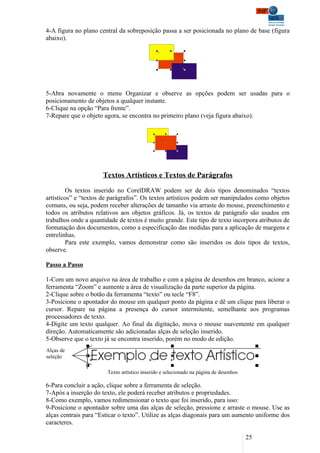 4-A figura no plano central da sobreposição passa a ser posicionada no plano de base (figura
abaixo).




5-Abra novamente o menu Organizar e observe as opções podem ser usadas para o
posicionamento de objetos a qualquer instante.
6-Clique na opção “Para frente”.
7-Repare que o objeto agora, se encontra no primeiro plano (veja figura abaixo).




                      Textos Artísticos e Textos de Parágrafos

        Os textos inserido no CorelDRAW podem ser de dois tipos denominados “textos
artísticos” e “textos de parágrafos”. Os textos artísticos podem ser manipulados como objetos
comuns, ou seja, podem receber alterações de tamanho via arraste do mouse, preenchimento e
todos os atributos relativos aos objetos gráficos. Já, os textos de parágrafo são usados em
trabalhos onde a quantidade de textos é muito grande. Este tipo de texto incorpora atributos de
formatação dos documentos, como a especificação das medidas para a aplicação de margens e
entrelinhas.
        Para este exemplo, vamos demonstrar como são inseridos os dois tipos de textos,
observe.

Passo a Passo

1-Com um novo arquivo na área de trabalho e com a página de desenhos em branco, acione a
ferramenta “Zoom” e aumente a área de visualização da parte superior da página.
2-Clique sobre o botão da ferramenta “texto” ou tecle “F8”.
3-Posicione o apontador do mouse em qualquer ponto da página e dê um clique para liberar o
cursor. Repare na página a presença do cursor intermitente, semelhante aos programas
processadores de texto.
4-Digite um texto qualquer. Ao final da digitação, mova o mouse suavemente em qualquer
direção. Automaticamente são adicionadas alças de seleção inserido.
5-Observe que o texto já se encontra inserido, porém no modo de edição.
Alças de
seleção

                        Texto artístico inserido e selecionado na página de desenhos

6-Para concluir a ação, clique sobre a ferramenta de seleção.
7-Após a inserção do texto, ele poderá receber atributos e propriedades.
8-Como exemplo, vamos redimensionar o texto que foi inserido, para isso:
9-Posicione o apontador sobre uma das alças de seleção, pressione e arraste o mouse. Use as
alças centrais para “Esticar o texto”. Utilize as alças diagonais para um aumento uniforme dos
caracteres.

                                                                                       25
 
