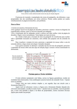 Texto artístico sendo redimensionado através da alça de seleção diagonal.

       O processo de inserção e manipulação dos textos de parágrafos, são diferentes e suas
propriedades não são semelhantes aos textos artísticos. Porém, ambos podem ser usados
simultaneamente na página de desenhos, sem problema.

Passo a Passo

1-Acione novamente a ferramenta de texto.
2-Em qualquer local livre da página de desenhos, pressione e arraste o mouse na diagonal, da
esquerda para a direita, como se estivesse traçando um retângulo.
3-Se a visualização não for adequada, acione e utilize-a até obter melhor visão da página de
desenhos. Digite o texto normalmente. Tente digitar um maior de texto.
       Se o limite criado para a inserção do texto de parágrafo for insuficiente para receber
toda a quantidade necessária de caracteres, será exibida uma pequena seta de extensão da
área.
       Para visualizar o restante do texto, posicione o apontador do mouse sobre a seta de
extensão inferior, clique arraste até atingir o tamanho desejado.
       Caso queira aumentar ou diminuir o tamanho da área do texto de parágrafo, posicione
o apontador do mouse sobre uma das alças de seleção,clique e arraste o mouse aumentando ou
diminuindo.



 Seta de extensão da
 caixa de limite para o
 texto de parágrafo.




                                Formas para o Texto Artístico

        O texto artístico juntamente com linhas, curvas ou figuras geométricas, resulta em
resultados bem interessantes. Esta combinação é possível através do comando Texto > Ajustar
texto ao caminho.
        Vamos criar um texto artístico simples e, em seguida, faça um círculo com a
ferramenta Elipse (F7).
        Agora você vai selecionar o texto e a figura com a ferramenta Seleção. Quando eles
estiverem selecionados, escolha no menu Texto > Ajustar texto ao caminho, você irá perceber
que o texto será ajustado à figura e na Barra de propriedades, iremos encontrar diversas
opções para mudar sua posição.




                                                                                          26
 