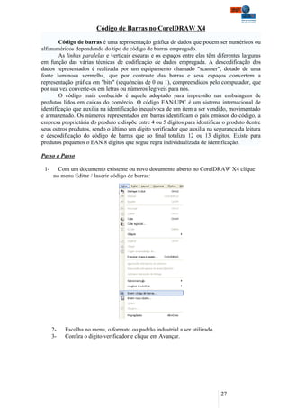 Código de Barras no CorelDRAW X4

        Código de barras é uma representação gráfica de dados que podem ser numéricos ou
alfanuméricos dependendo do tipo de código de barras empregado.
        As linhas paralelas e verticais escuras e os espaços entre elas têm diferentes larguras
em função das várias técnicas de codificação de dados empregada. A descodificação dos
dados representados é realizada por um equipamento chamado "scanner", dotado de uma
fonte luminosa vermelha, que por contraste das barras e seus espaços convertem a
representação gráfica em "bits" (sequências de 0 ou 1), compreendidos pelo computador, que
por sua vez converte-os em letras ou números legíveis para nós.
        O código mais conhecido é aquele adoptado para impressão nas embalagens de
produtos lidos em caixas do comércio. O código EAN/UPC é um sistema internacional de
identificação que auxilia na identificação inequívoca de um item a ser vendido, movimentado
e armazenado. Os números representados em barras identificam o país emissor do código, a
empresa proprietária do produto e dispõe entre 4 ou 5 dígitos para identificar o produto dentre
seus outros produtos, sendo o último um dígito verificador que auxilia na segurança da leitura
e descodificação do código de barras que ao final totaliza 12 ou 13 dígitos. Existe para
produtos pequenos o EAN 8 dígitos que segue regra individualizada de identificação.

Passo a Passo

 1-     Com um documento existente ou novo documento aberto no CorelDRAW X4 clique
      no menu Editar / Inserir código de barras:




      2-   Escolha no menu, o formato ou padrão industrial a ser utilizado.
      3-   Confira o digito verificador e clique em Avançar.




                                                                              27
 