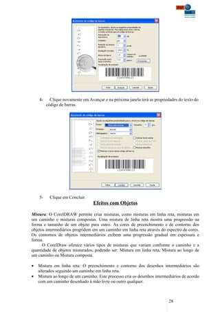 4-     Clique novamente em Avançar e na próxima janela terá as propriedades do texto do
         código de barras.




    5-    Clique em Concluir.
                                  Efeitos com Objetos

Mistura: O CorelDRAW permite criar misturas, como misturas em linha reta, misturas em
um caminho e misturas compostas. Uma mistura de linha reta mostra uma progressão na
forma e tamanho de um objeto para outro. As cores de preenchimento e de contorno dos
objetos intermediários progridem em um caminho em linha reta através do espectro de cores.
Os contornos de objetos intermediários exibem uma progressão gradual em espessura e
forma.
      O CorelDraw oferece vários tipos de misturas que variam conforme o caminho e a
quantidade de objetos misturados, podendo ser: Mistura em linha reta, Mistura ao longo de
um caminho ou Mistura composta.

•   Mistura em linha reta: O preenchimento e contorno dos desenhos intermediários são
    alterados seguindo um caminho em linha reta.
•   Mistura ao longo de um caminho: Este processo cria os desenhos intermediários de acordo
    com um caminho desenhado à mão livre ou outro qualquer.



                                                                           28
 