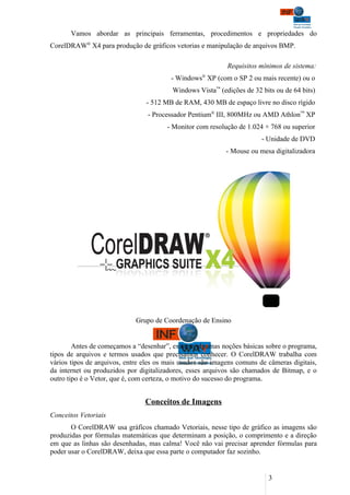 Vamos abordar as principais ferramentas, procedimentos e propriedades do
CorelDRAW® X4 para produção de gráficos vetorias e manipulação de arquivos BMP.

                                                            Requisitos mínimos de sistema:
                                         - Windows® XP (com o SP 2 ou mais recente) ou o
                                         Windows Vista™ (edições de 32 bits ou de 64 bits)
                                - 512 MB de RAM, 430 MB de espaço livre no disco rígido
                                 - Processador Pentium® III, 800MHz ou AMD Athlon™ XP
                                       - Monitor com resolução de 1.024 × 768 ou superior
                                                                        - Unidade de DVD
                                                            - Mouse ou mesa digitalizadora




                             Grupo de Coordenação de Ensino


        Antes de começamos a “desenhar”, existem algumas noções básicas sobre o programa,
tipos de arquivos e termos usados que precisamos conhecer. O CorelDRAW trabalha com
vários tipos de arquivos, entre eles os mais usados são imagens comuns de câmeras digitais,
da internet ou produzidos por digitalizadores, esses arquivos são chamados de Bitmap, e o
outro tipo é o Vetor, que é, com certeza, o motivo do sucesso do programa.


                                Conceitos de Imagens
Conceitos Vetoriais
       O CorelDRAW usa gráficos chamado Vetoriais, nesse tipo de gráfico as imagens são
produzidas por fórmulas matemáticas que determinam a posição, o comprimento e a direção
em que as linhas são desenhadas, mas calma! Você não vai precisar aprender fórmulas para
poder usar o CorelDRAW, deixa que essa parte o computador faz sozinho.


                                                                          3
 