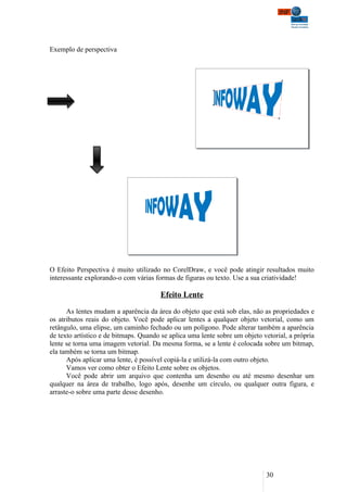 Exemplo de perspectiva




O Efeito Perspectiva é muito utilizado no CorelDraw, e você pode atingir resultados muito
interessante explorando-o com várias formas de figuras ou texto. Use a sua criatividade!

                                       Efeito Lente

      As lentes mudam a aparência da área do objeto que está sob elas, não as propriedades e
os atributos reais do objeto. Você pode aplicar lentes a qualquer objeto vetorial, como um
retângulo, uma elipse, um caminho fechado ou um polígono. Pode alterar também a aparência
de texto artístico e de bitmaps. Quando se aplica uma lente sobre um objeto vetorial, a própria
lente se torna uma imagem vetorial. Da mesma forma, se a lente é colocada sobre um bitmap,
ela também se torna um bitmap.
      Após aplicar uma lente, é possível copiá-la e utilizá-la com outro objeto.
      Vamos ver como obter o Efeito Lente sobre os objetos.
      Você pode abrir um arquivo que contenha um desenho ou até mesmo desenhar um
qualquer na área de trabalho, logo após, desenhe um círculo, ou qualquer outra figura, e
arraste-o sobre uma parte desse desenho.




                                                                             30
 
