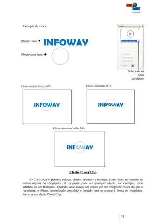 Exemplo de lentes:



Objeto Base 



Objeto com lente 




                                                                                            Selecione os
                                                                                                    tipos
                                                                                               de efeitos

Efeito: Adição de cor, 100%                                  Efeito: Aumentar, 0,7 x




                              Efeito: Aumentar brilho, 50%




                                            Efeito PowerClip

        O CorelDRAW permite colocar objetos vetoriais e bitmaps, como fotos, no interior de
 outros objetos ou recipientes. O recipiente pode ser qualquer objeto, por exemplo, texto
 artístico ou um retângulo. Quando você coloca um objeto em um recipiente maior do que o
 recipiente, o objeto, denominado conteúdo, é cortado para se ajustar à forma do recipiente.
 Isto cria um objeto PowerClip.




                                                                                       31
 