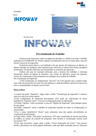 Exemplo:
Objeto                                         Figura




            Desenho Final




                            Pré-visualização de Trabalho

        O processo de impressão criados na página de desenhos é o objetivo de todo o trabalho
realizado no CorelDRAW X3. Porém, algumas considerações devem ser observadas, antes de
iniciar o processo de impressão.
        O primeiro ponto básico a ser lembrado é de que apenas são impressos os objetos, as
figuras, bitmaps (ou qualquer outro elemento) que estiverem no interior dos limites da página
de desenhos. Os demais elementos são descartados no momento da impressão.
        Embora não seja de constante utilização, pois a maioria dos trabalhos é realizada
diretamente dentro da página de desenhos, esta versão do aplicativo possui um pequeno
recurso de visualização e posicionamento em qualquer área na parte de trabalho.
Pré-visualização de impressão
        A Pré-visualização ou simplesmente “preview” do Corel permite que o usuário tenha
uma visão do documento tal como ele será impresso e ainda possibilita a procura de possíveis
erros e irregularidades existentes na arte final.

Passo a Passo

1-A partir da janela “Imprimir”, clique sobre o botão “Visualização de impressão” e observe
uma nova tela com várias opções.
2-Uma configuração de impressão previamente salva pode ser selecionado no menu
desdobrável “Imprimir estilo”. Uma nova configuração pode ser adicionada.
3-O botão “Opções” exibe novamente a caixa de “Opções de Impressão” para qualquer ajuste
de suas guias.
4-O botão “imprimir” inicia o trabalho de impressão baseado em todas as configurações já
selecionadas.
5-Use o menu desdobrável “Zoom” para selecionar uma das opções pré-definidas de
visualização do documento.
6-Clique sobre o botão “Tela cheia” ou pressione “F9” para visualização do layout sem barras
de atalhos ou seções de controle do programa. Para retornar á visualização normal, tecle
novamente “F9”.
7-Caso seja necessário, clique sobre o botão “Ativar Separações de Cores”. Esse recurso
divide o documento em várias páginas diferentes, cada uma delas contendo uma cor. Processo


                                                                            32
 