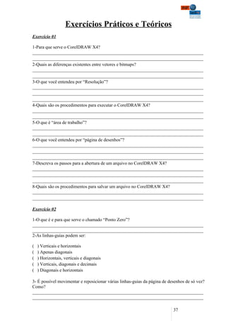 Exercícios Práticos e Teóricos
Exercício 01

1-Para que serve o CorelDRAW X4?
___________________________________________________________________________
___________________________________________________________________________
2-Quais as diferenças existentes entre vetores e bitmaps?
___________________________________________________________________________
___________________________________________________________________________
3-O que você entendeu por “Resolução”?
___________________________________________________________________________
___________________________________________________________________________
___________________________________________________________________________
4-Quais são os procedimentos para executar o CorelDRAW X4?
___________________________________________________________________________
___________________________________________________________________________
5-O que é “área de trabalho”?
___________________________________________________________________________
___________________________________________________________________________
6-O que você entendeu por “página de desenhos”?
___________________________________________________________________________
___________________________________________________________________________
___________________________________________________________________________
7-Descreva os passos para a abertura de um arquivo no CorelDRAW X4?
___________________________________________________________________________
___________________________________________________________________________
___________________________________________________________________________
8-Quais são os procedimentos para salvar um arquivo no CorelDRAW X4?
___________________________________________________________________________
___________________________________________________________________________

Exercício 02

1-O que é e para que serve o chamado “Ponto Zero”?
___________________________________________________________________________
___________________________________________________________________________
2-As linhas-guias podem ser:

(   ) Verticais e horizontais
(   ) Apenas diagonais
(   ) Horizontais, verticais e diagonais
(   ) Verticais, diagonais e decimais
(   ) Diagonais e horizontais

3- É possível movimentar e reposicionar várias linhas-guias da página de desenhos de só vez?
Como?
___________________________________________________________________________
___________________________________________________________________________

                                                                           37
 